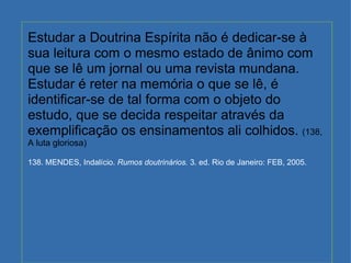 Estudar a Doutrina Espírita não é dedicar-se à sua leitura com o mesmo estado de ânimo com que se lê um jornal ou uma revista mundana. Estudar é reter na memória o que se lê, é identificar-se de tal forma com o objeto do estudo, que se decida respeitar através da exemplificação os ensinamentos ali colhidos.  (138, A luta gloriosa) 138. MENDES, Indalício.  Rumos doutrinários.  3. ed. Rio de Janeiro: FEB, 2005. 