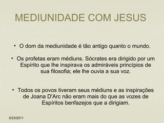 MEDIUNIDADE COM JESUS  O dom da mediunidade é tão antigo quanto o mundo.  Os profetas eram médiuns. Sócrates era dirigido por um Espírito que lhe inspirava os admiráveis princípios de sua filosofia; ele lhe ouvia a sua voz. Todos os povos tiveram seus médiuns e as inspirações de Joana D'Arc não eram mais do que as vozes de Espíritos benfazejos que a dirigiam. 5/23/2011 