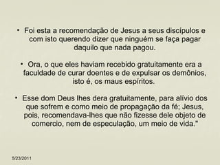 Foi esta a recomendação de Jesus a seus discípulos e com isto querendo dizer que ninguém se faça pagar daquilo que nada pagou. Ora, o que eles haviam recebido gratuitamente era a faculdade de curar doentes e de expulsar os demônios, isto é, os maus espíritos.  Esse dom Deus lhes dera gratuitamente, para alívio dos que sofrem e como meio de propagação da fé; Jesus, pois, recomendava-lhes que não fizesse dele objeto de comercio, nem de especulação, um meio de vida." 5/23/2011 