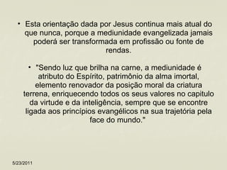 Esta orientação dada por Jesus continua mais atual do que nunca, porque a mediunidade evangelizada jamais poderá ser transformada em profissão ou fonte de rendas. "Sendo luz que brilha na carne, a mediunidade é atributo do Espírito, patrimônio da alma imortal, elemento renovador da posição moral da criatura terrena, enriquecendo todos os seus valores no capitulo da virtude e da inteligência, sempre que se encontre ligada aos princípios evangélicos na sua trajetória pela face do mundo."  5/23/2011 
