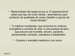"Mediunidade não basta só por si. É imprescindível saber que tipo de onda mental ; assimilamos para conhecer da qualidade de nosso trabalho e ajuizar de nossa direção."  O médium moralizado, que encontra na vivência evangélica a conduta de vida, é uma pessoa de bem, que procura ser humilde, sincero, paciente, perseverante, bondoso, estudioso e trabalhador.  Cumpre o mandato mediúnico com amor  5/23/2011 