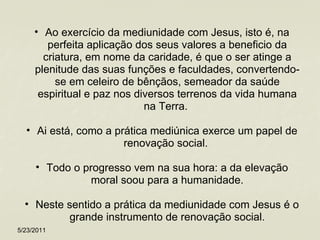 Ao exercício da mediunidade com Jesus, isto é, na perfeita aplicação dos seus valores a beneficio da criatura, em nome da caridade, é que o ser atinge a plenitude das suas funções e faculdades, convertendo-se em celeiro de bênçãos, semeador da saúde espiritual e paz nos diversos terrenos da vida humana na Terra.  Ai está, como a prática mediúnica exerce um papel de renovação social.  Todo o progresso vem na sua hora: a da elevação moral soou para a humanidade. Neste sentido a prática da mediunidade com Jesus é o grande instrumento de renovação social. 5/23/2011 