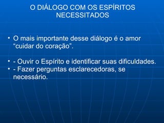 O DIÁLOGO COM OS ESPÍRITOS NECESSITADOS O mais importante desse diálogo é o amor “cuidar do coração”. - Ouvir o Espírito e identificar suas dificuldades. - Fazer perguntas esclarecedoras, se necessário. 