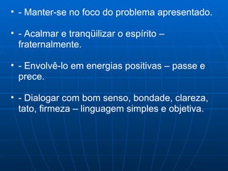 - Manter-se no foco do problema apresentado. - Acalmar e tranqüilizar o espírito – fraternalmente. - Envolvê-lo em energias positivas – passe e prece. - Dialogar com bom senso, bondade, clareza, tato, firmeza – linguagem simples e objetiva. 