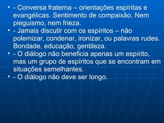- Conversa fraterna – orientações espíritas e evangélicas. Sentimento de compaixão. Nem pieguismo, nem frieza. - Jamais discutir com os espíritos – não polemizar, condenar, ironizar, ou palavras rudes. Bondade, educação, gentileza. - O diálogo não beneficia apenas um espírito, mas um grupo de espíritos que se encontram em situações semelhantes. - O diálogo não deve ser longo. 