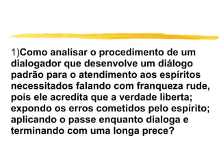 1) Como analisar o procedimento de um dialogador que desenvolve um diálogo padrão para o atendimento aos espíritos necessitados falando com franqueza rude, pois ele acredita que a verdade liberta; expondo os erros cometidos pelo espírito; aplicando o passe enquanto dialoga e terminando com uma longa prece? 