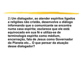 2)  Um dialogador, ao atender espíritos ligados a religiões não cristãs, desenvolve o diálogo informando que o comunicante se encontra numa casa espírita; esclarece que ele está equivocado em sua fé e utiliza-se de terminologia espírita como médium, encarnação, fala de Jesus como Governador do Planeta etc... O que pensar da atuação desse dialogador? 