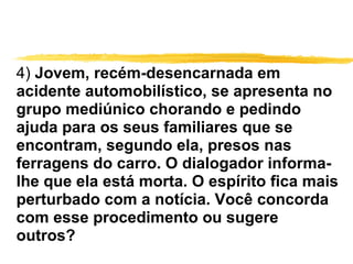 4)  Jovem, recém-desencarnada em acidente automobilístico, se apresenta no grupo mediúnico chorando e pedindo ajuda para os seus familiares que se encontram, segundo ela, presos nas ferragens do carro. O dialogador informa-lhe que ela está morta. O espírito fica mais perturbado com a notícia. Você concorda com esse procedimento ou sugere outros? 