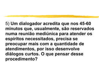 5)  Um dialogador acredita que nos 45-60 minutos que, usualmente, são reservados numa reunião mediúnica para atender os espíritos necessitados, precisa se preocupar mais com a quantidade de atendimentos, por isso desenvolve diálogos curtos. O que pensar desse procedimento? 