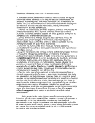 2



Voltemos a Emmanuel (Vida e Sexo – 21 Homossexualidade)

“A homossexualidade, também hoje chamada transexualidade, em alguns
círculos de ciência, definindo-se, no conjunto de suas características, por
tendência da criatura para a comunhão afetiva com uma outra criatura do
mesmo sexo, não encontra explicação fundamental nos estudos psicológicos
que tratam do assunto em bases materialistas, mas é perfeitamente
compreensível, à luz da reencarnação.
... o mundo vê, na atualidade, em todos os países, extensas comunidades de
irmãos em experiência dessa espécie, somando milhões de homens e
mulheres, solicitando atenção e respeito, em pé de igualdade ao respeito e à
atenção devidos às criaturas heterossexuais.
... através de milênios e milênios, o Espírito passa por fileira imensa de
reencarnações, ora em posição de feminilidade, ora em condições de
masculinidade, o que sedimenta o fenômeno da bissexualidade, mais ou
menos pronunciado, em quase todas as criaturas.
... O homem e a mulher serão, desse modo, de maneira respectiva,
acentuadamente masculino ou acentuadamente feminina, sem especificação
psicológica absoluta.
...o Espírito no renascimento, entre os homens, pode tomar um corpo feminino
ou masculino, não apenas atendendo-se ao imperativo de encargos
particulares em determinado setor de ação, como também no que concerne a
obrigações regenerativas. O homem que abusou das faculdades genésicas,
arruinando a existência de outras pessoas com a destruição de uniões
construtivas e lares diversos, em muitos casos é induzido a buscar nova
posição, no renascimento físico, em corpo morfologicamente feminino,
aprendendo, em regime de prisão, a reajustar os próprios sentimentos, e
a mulher que agiu de igual modo é impulsionada à reencarnação em corpo
morfologicamente masculino, com idênticos fins.
... Espíritos cultos e sensíveis, aspirando a realizar tarefas específicas na
elevação de agrupamentos humanos ... rogam dos Instrutores da Vida Maior
que os assistem a própria internação no campo físico, em vestimenta carnal
oposta à estrutura psicológica pela qual transitoriamente se definem. Escolhem
com isso viver temporariamente ocultos na armadura carnal, com o que se
garantem contra arrastamentos irreversíveis, no mundo afetivo, de maneira a
perseverarem, sem maiores dificuldades, nos objetivos que abraçam.
... Observadas as tendências homossexuais dos companheiros reencarnados
nessa faixa de prova ou de experiência, é forçoso se lhes dê o amparo
educativo adequado, tanto quanto se administra instrução à maioria
heterossexual.”

       Assim a maioria dos casos de reencarnação com características
inversivas são de provas ou expiatórias, requerendo esses irmãos amparo e
compreensão, porém isto não significa que devamos incentiva-los à
permanência no seu estágio homossexual, que pode se estender muito além
de sua encarnação atual, mas sim prestar a devida orientação àqueles que nos
procurem e demonstrem a vontade firme de dar início à difícil tarefa de
reorganizar suas energias genésicas.
 