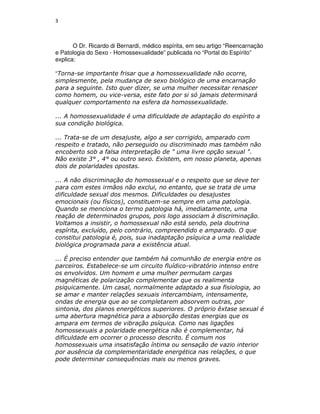 3



       O Dr. Ricardo di Bernardi, médico espírita, em seu artigo “Reencarnação
e Patologia do Sexo - Homossexualidade” publicada no “Portal do Espírito”
explica:

“Torna-se importante frisar que a homossexualidade não ocorre,
simplesmente, pela mudança de sexo biológico de uma encarnação
para a seguinte. Isto quer dizer, se uma mulher necessitar renascer
como homem, ou vice-versa, este fato por si só jamais determinará
qualquer comportamento na esfera da homossexualidade.

... A homossexualidade é uma dificuldade de adaptação do espírito a
sua condição biológica.

... Trata-se de um desajuste, algo a ser corrigido, amparado com
respeito e tratado, não perseguido ou discriminado mas também não
encoberto sob a falsa interpretação de " uma livre opção sexual ".
Não existe 3° , 4° ou outro sexo. Existem, em nosso planeta, apenas
dois de polaridades opostas.

... A não discriminação do homossexual e o respeito que se deve ter
para com estes irmãos não exclui, no entanto, que se trata de uma
dificuldade sexual dos mesmos. Dificuldades ou desajustes
emocionais (ou físicos), constituem-se sempre em uma patologia.
Quando se menciona o termo patologia há, imediatamente, uma
reação de determinados grupos, pois logo associam à discriminação.
Voltamos a insistir, o homossexual não está sendo, pela doutrina
espírita, excluído, pelo contrário, compreendido e amparado. O que
constitui patologia é, pois, sua inadaptação psíquica a uma realidade
biológica programada para a existência atual.

... É preciso entender que também há comunhão de energia entre os
parceiros. Estabelece-se um circuito fluídico-vibratório intenso entre
os envolvidos. Um homem e uma mulher permutam cargas
magnéticas de polarização complementar que os realimenta
psiquicamente. Um casal, normalmente adaptado a sua fisiologia, ao
se amar e manter relações sexuais intercambiam, intensamente,
ondas de energia que ao se completarem absorvem outras, por
sintonia, dos planos energéticos superiores. O próprio êxtase sexual é
uma abertura magnética para a absorção destas energias que os
ampara em termos de vibração psíquica. Como nas ligações
homossexuais a polaridade energética não é complementar, há
dificuldade em ocorrer o processo descrito. É comum nos
homossexuais uma insatisfação íntima ou sensação de vazio interior
por ausência da complementaridade energética nas relações, o que
pode determinar consequências mais ou menos graves.
 