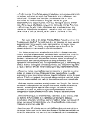 4



...Em termos de terapêutica, recomendaríamos um acompanhamento
minucioso, psicológico e espiritual fosse feito aos irmãos com esta
dificuldade. Tomemos por exemplo um homossexual do sexo
masculino. Ao invés de buscar relações sexuais na qual
desempenharia o papel inverso ao de sua fisiologia, deverá drenar
estas forças para atividades compatíveis com esta energia feminina.
... Devem ser-lhe oferecidas atividades que se afinizem com seu
psiquismo. Não abafar ou reprimir, mas direcionar sob supervisão,
para a arte, a música, ou até para a ciência conforme o caso.



      Por outro lado, o Dr. Jorge Andréa, Médico Psiquiatra, em seu livro
“Forças sexuais da alma” - livro este que deve ser estudado por todos aqueles
que queiram se inteirar quanto a todos os mecanismos envolvidos nessa
problemática – pág.77 em diante, comentando a natural alternância de
reencarnações em corpo masculino e feminino esclarece:

“...Não devemos confundir a alma feminina do indivíduo do sexo masculino,
onde as emoções temperamentais transferem-se na personalidade, como um
natural e necessário deságue, em ângulos de normalidade, sem patologia.
Também a alma masculina, em indivíduo feminino, a jorrar essa energia na
personalidade, sem desvios patológicos de qualquer natureza, pode
representar transferência de polo sexual pela reencarnação, a traduzir reajuste,
onde as diversas conotações cármicas aparecerão para o respectivo equilíbrio.
É o que se percebe amiúde, nos diversos ângulos da personalidade humana”.

...Passam-se muitas encarnações em corpo masculino e, seguindo-se, outras
tantas, em corpos femininos. Pelas experiências e aquisições a evolução
avançaria na busca de uma integralização de potencialidades, a meta de nosso
sistema. O indivíduo acabaria incorporando a bissexualidade espiritual, seria a
busca da unissexualidade pela vivência de uma bissexualidade integralizada.

...O alcance evolutivo estaria no aperfeiçoamento e sublimação. Dos instintos
sexuais do homem primitivo aos estágios imensos de “intelectualização dos
instintos”, até alcançar os degraus da sublimação, os milênios se terão
escoado, os núcleos em potencialização correspondentes se estariam
carregando de bissexualidade unificada como conquista da fase humana.

...No momento em que nos encontrarmos a vislumbrar a faixa crística, ainda
tão distante da humanidade, a energética sexual alcançaria posições
evolutivas de tal quilate, valendo-se a denominação de campo supersexual. O
campo supersexual corresponderia a uma integralização dos polos sexuais
(masculino e feminino)...(pág. 83).

...Lembramos as dificuldades que certos indivíduos, dentro de uma estrutura
transexual, teriam para manter a sua posição sexual fisiológica em virtude das
influências externas de toda natureza, como também do panorama educativo
 