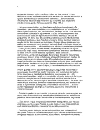 5



em que se situaram. Indivíduos dessa ordem, na fase puberal, podem
descambar para o homossexualismo pelas experiências sexuais deformadas e
ligadas a uma educação identicamente defeituosa. ...Seriam deslizes,
influenciando na queda dos fronteiriços ou oscilantes, a se projetarem,
inevitavelmente, para o homossexualismo. (Pág. 122...)

...os transexuais existiriam em duas faixas perfeitamente analisáveis. Os
fronteiriços... por serem indivíduos com possibilidades de se “endividarem”,
diante o plano evolutivo, pela persistência na patologia sexual, onde enormes
componentes dolorosos os aguardariam. A outra faixa corresponderia aos
transexuais que possuem algum desenvolvimento das forças sexuais do
psiquismo e em plena fase de equilíbrio construtivo; seriam indivíduos mais
dotados da evolução, o que lhes daria uma certa defesa diante de possíveis
quedas dentro dos mecanismos instintivos inferiores. Casos dessa natureza
podem ser observados como resultado da transição de polarização sexual no
sentido reencarnatório. ...são indivíduos que não tendo aquela necessidade de
“construção emocional” através do sexo de periferia (utilização dos órgãos
sexuais do corpo físico), normalmente constroem-se através da castidade que,
no caso, tem um sentido bastante expressivo. Essa castidade...
representaria... uma efetiva aplicação das energias do espírito nas grandes
construções do bem, onde os frutos das artes autênticas deixam mostras de
forças criadoras em constante efusão. O resultado disso se observa em
trabalhos literários, nas incomparáveis sonatas e sinfonias que a musicalidade
pode oferecer, também na dança dos pinceis traçando e retratando a vida das
imagens e das coisas. ...Nesta posição, a castidade será sempre construtiva.

Porém, quando houver isolamento sexual, por pieguismos, fanatismos ou
conceituação pouco feliz de caráter religioso e sem substituição por outras
fontes dinâmicas, a castidade será destrutiva e sem escopo útil. ...Os
transexuais fronteiriços...ainda pouco evoluídos e ligados fortemente às forças
instintivas, energias sem suficiente construção espiritual, com facilidade
descambam para o setor patológico, e somente diante do tempo, às vezes bem
maior do que avaliamos, em muitas voltas reencarnatórias para absorção de
dores e experiências, conseguirão a retomada do fio evolutivo. ... Existirá
sempre necessidade de dirigir com harmonia, equilíbrio e entendimento, o
mecanismo sexual.

...Entretanto, podemos compreender que grande parte das reencarnações, em
nosso orbe, têm por finalidade atender necessidades cármicas, onde dívidas
pretéritas necessitem de ser neutralizadas e consequentemente resgatadas. ...

... É de prever-se que energias doentes reflitam desequilíbrios, que no caso
alcançarão, como energias hígidas, o corpo físico em suas telas receptivas,
onde descarregarão todo o manancial de que são possuidoras.

...Com isso, haverá distorção sexual no corpo físico, pela fonte espiritual
deturpada. É como se os núcleos em potenciação sexuais estivessem com sua
energética mesclada e sem harmonia, traduzindo na morfogênese humana a
 
