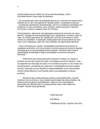 6



transmutação sexual a refletir-se numa extensa patologia, onde o
homossexualismo ocupa lugar de destaque.

...Os homossexuais, além da satisfação sexual com o parceiro do mesmo sexo,
poderão ter ou não uma espécie de “atração eletiva” na posição emocional.
...as distonias apresentam diversificações, não só no arcabouço psicológico em
evidência na zona consciente, como, também, podem alcançar os desvios
hormonais e mesmo o aspecto físico do indivíduo.

O homossexual...absorverá, das descargas emotivas do encontro com sexo
idêntico, energias da mesma polaridade; isso, logicamente, inundará, cada vez
mais, os vórtices espirituais de “substâncias” que não se entrosam e muito
menos se completam. A satisfação inadequada será exclusivamente da zona
física, com o desajuste, cada vez mais ampliado, da organização espiritual.

...Para o homossexual, existirá necessidade intransferível de vivência na
castidade construtiva, a fim de encontrar a harmonia para as futuras formações
corpóreas que as reencarnações podem propiciar. Somente assim haverá
possibilidade de liberação e segura participação na estrutura evolutiva
individual.”

       Verificamos que várias pesquisas começam a colocar em cheque o
conceito de que não é possível mudar a orientação sexual do indivíduo. Tudo
vai depender da motivação de cada um no sentido de querer ou não mudar seu
comportamento, começando por organizar a manifestação de suas energias
sexuais, utilizando-as com disciplina e responsabilidade, como recomendam
nossos Irmãos Maiores e continuando assim sua progressão na escala
evolutiva.

       Deixamos aqui nossa pesquisa quanto a esta problemática, visando
incentivar não só a leitura, mas o estudo aprofundado das obras citadas e de
tantas outras do gênero, possibilitando a cada um tirar suas próprias
conclusões de entendimento e conduta perante nossa maior dádiva do
Creador: nossas forças genésicas.



                                       Fraternalmente,

                                       Joel Matias

                                       Trabalhador da Soc. Espírita Nova Era
 