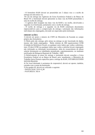 - O formulário RAIS deverá ser preenchido em 2 (duas) vias e o recibo de
entrega em uma única via.
 No ato da entrega nas Agências da Caixa Econômica Federal e do Banco do
Brasil SA a Instituição deverá apresentar as duas vias da RAIS preenchidas e
uma do recibo de entrega.
- A agência dará recepção nas duas vias da RAIS e no recibo, devolvendo a
segunda via à Instituição, juntamente com o recibo de entrega.
- O recibo de entrega e a segunda via da RAIS constituem documentos
imprescindíveis para a comprovação da entrega e prestação das informações
individuais dos empregados, devendo ser arquivados pela instituição.

OBSERVAÇÕES:
1) deverá ser posto o número do CNPJ do Ministério da Fazenda no campo
próprio dos formulários.
2) Multa pela não entrega, pelo atraso na entrega ou por incorreção de dados,
mesmo não tendo empregados: Multa mínima de 400 (quatrocentas) UFIR
(Unidade de Referência Fiscal), ou qualquer outro índice que venha a substituto,
mais 10 (dez) UFIR (ou qualquer índice que venha a substitui-la) por empregado
não informado ou informado incorretamente, além do ressarcimento do abono
salarial diretamente ao trabalhador prejudicado, espontaneamente, ou mediante
notificação da Delegacia Regional do Trabalho - DRT.
3) Relativamente ao prazo de entrega a instituição deverá consultar a Caixa
Econômica Federal ou ao Banco do Brasil, pois, anualmente, o Ministério do
Trabalho baixa Portaria específica para a entrega da RAIS, ESTABELECENDO
NOVOS PRAZOS.
4) No local destinado à assinatura do responsável, deverá ser aposto, também,
carimbo com o nome da Instituição.
5) No quadro 05, deverá ser colocado o seguinte:
- NOVO CNAE: 9191-0_00
- NATUREZA: 302-6




                                                                            100
 