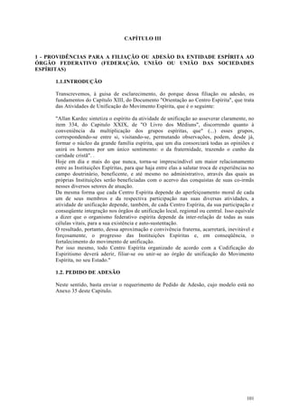 CAPÍTULO III


1 - PROVIDÊNCIAS PARA A FILIAÇÃO OU ADESÃO DA ENTIDADE ESPÍRITA AO
ÓRGÃO FEDERATIVO (FEDERAÇÃO, UNIÃO OU UNIÃO DAS SOCIEDADES
ESPÍRITAS)

      1.1.INTRODUÇÃO

      Transcrevemos, à guisa de esclarecimento, do porque dessa filiação ou adesão, os
      fundamentos do Capítulo XIII, do Documento "Orientação ao Centro Espírita", que trata
      das Atividades de Unificação do Movimento Espírita, que é o seguinte:

      "Allan Kardec sintetiza o espírito da atividade de unificação ao asseverar claramente, no
      item 334, do Capitulo XXIX, de "O Livro dos Médiuns", discorrendo quanto à
      conveniência da multiplicação dos grupos espíritas, que" (...) esses grupos,
      correspondendo-se entre si, visitando-se, permutando observações, podem, desde já,
      formar o núcleo da grande família espírita, que um dia consorciará todas as opiniões e
      unirá os homens por um único sentimento: o da fraternidade, trazendo o cunho da
      caridade cristã". .
      Hoje em dia e mais do que nunca, torna-se imprescindível um maior relacionamento
      entre as Instituições Espíritas, para que haja entre elas a salutar troca de experiências no
      campo doutrinário, beneficente, e até mesmo no administrativo, através das quais as
      próprias Instituições serão beneficiadas com o acervo das conquistas de suas co-irmãs
      nesses diversos setores de atuação.
      Da mesma forma que cada Centro Espírita depende do aperfeiçoamento moral de cada
      um de seus membros e da respectiva participação nas suas diversas atividades, a
      atividade de unificação depende, também, de cada Centro Espírita, da sua participação e
      conseqüente integração nos órgãos de unificação local, regional ou central. Isso equivale
      a dizer que o organismo federativo espírita depende da inter-relação de todas as suas
      células vitais, para a sua existência e auto-sustentação.
      O resultado, portanto, dessa aproximação e convivência fraterna, acarretará, inevitável e
      forçosamente, o progresso das Instituições Espíritas e, em conseqüência, o
      fortalecimento do movimento de unificação.
      Por isso mesmo, todo Centro Espírita organizado de acordo com a Codificação do
      Espiritismo deverá aderir, filiar-se ou unir-se ao órgão de unificação do Movimento
      Espírita, no seu Estado."

      1.2. PEDIDO DE ADESÃO

      Neste sentido, basta enviar o requerimento de Pedido de Adesão, cujo modelo está no
      Anexo 35 deste Capitulo.




                                                                                              101
 