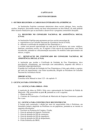 CAPÍTULO IV

                                   ASSUNTOS DIVERSOS


1 - OUTROS REGISTROS A CARGO DAS ENTIDADES FILANTRÓPICAS

         As Instituições Espíritas costumam administrar obras sociais (abrigos, lares, escolas,
creches, hospitais), precisando manter um bom relacionamento na área federal, de onde poderão
obter recursos financeiros que as auxiliarão a desenvolver o programa comunitário desejado.

        1.1- REGISTRO NO CONSELHO NACIONAL DE ASSISTÊNCIA SOCIAL
        (CNAS)

        As Instituições Espíritas para prestarem serviços sociais necessitam de:
        a - registrarem-se no Conselho Nacional de Assistência Social (CNAS);
        b - obterem o certificado de entidade de fins filantrópicos; e
        c - contar com pessoal especializado em cada área de assistência, tais como: médicos,
        dentistas, assistentes sociais, etc. O registro é feito através de requerimento, com firma
        reconhecida, juntando-se a documentação necessária. Os modelos estão apresentados em
        anexos, a seguir,

        1.2 - RENOVAÇÃO DO CERTIFICADO DO CONSELHO NACIONAL DE
        ASSISTÊNCIA SOCIAL (CNAS)

        A instituição que receber o Certificado de Entidade de Fins Filantrópicos, deve
        providenciar, trienalmente, sua renovação com antecedência, enquanto não obtiver o
        CERTIFICADO DEFINITIVO.
        O pedido de Certificado de Entidade de Fins Filantrópicos é feito após obtido o registro,
        por meio de requerimento, com firma reconhecida, dirigido ao Presidente do Conselho
        Nacional de Assistência Social.

        OBSERVAÇÃO:
        Consultar neste Manual os itens 3.23 - do capitulo 11

2 - LICENÇAS PARA CONSTRUÇÃO

        2.1 - LICENÇA PARA OBRAS - INSS

        A matrícula de obras no INSS é feita com a apresentação do formulário de Pedido de
        Matricula - PM, preenchido na parte B, juntando-se a ele o seguinte:
        1 - Planta da Obra; e
        2 - Contrato de Construção e Certificado de Matrícula da Empresa Construtora, quando
        for o caso.

        2.2 - LICENÇA PARA CONSTRUÇÃO E RECONSTRUÇÃO
        A licença para construção é obtida por meio de requerimento feito à Prefeitura, em
        formulário próprio adquirido na Prefeitura ou em papelarias, juntando-se ao mesmo os
        seguintes documentos:
        1 - Escritura ou Promessa de Compra e Venda;
        2 - Guia de quitação do Imposto Territorial;
        3 - Guia de quitação do ISS do construtor;
        4 - Guia de quitação do ISS do engenheiro;
        5 - Guia de quitação do ISS do despachante;
        6 - Ficha Estatística do IBGE;




                                                                                              103
 