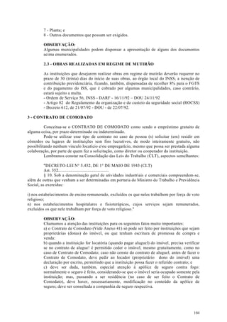 7 - Planta; e
         8 - Outros documentos que possam ser exigidos.

         OBSERVAÇÃO:
         Algumas municipalidades podem dispensar a apresentação de alguns dos documentos
         acima enumerados.

         2.3 - OBRAS REALIZADAS EM REGIME DE MUTIRÃO

         As instituições que desejarem realizar obras em regime de mutirão deverão requerer no
         prazo de 30 (trinta) dias do início de suas obras, ao órgão local do INSS, a isenção de
         contribuição previdenciária, ficando, também, dispensadas de recolher 8% para o FGTS
         e do pagamento do ISS, que é cobrado por algumas municipalidades, caso contrário,
         estará sujeito a multa.
         - Ordem de Serviço 56, INSS - DARF - 16/11/92 – DOU 24/11/92
         - Artigo 82 do Regulamento da organização e do custeio da seguridade social (ROCSS)
         - Decreto 612, de 21/07/92 - DOU - de 22/07/92.

3 - CONTRATO DE COMODATO

          Conceitua-se o CONTRATO DE COMODATO como sendo o empréstimo gratuito de
alguma coisa, por prazo determinado ou indeterminado.
          Pode-se utilizar esse tipo de contrato no caso de pessoa (s) solicitar (em) residir em
cômodos ou lugares de instituições sem fins lucrativos, de modo inteiramente gratuito, não
possibilitando nenhum vinculo locatício e/ou empregatício, mesmo que possa ser prestada alguma
colaboração, por parte de quem fez a solicitação, como diretor ou cooperador da instituição.
          Lembramos constar na Consolidação das Leis do Trabalho (CLT), aspectos semelhantes:

          "DECRETO-LEI N° 5.452, DE 1° DE MAIO DE 1943 (CLT)
          Art. 352.............................................
          § 10. Sob a denominação geral de atividades industriais e comerciais compreendem-se,
além de outras que venham a ser determinadas em portaria do Ministro do Trabalho e Previdência
Social, as exercidas:

i) nos estabelecimentos de ensino remunerado, excluídos os que neles trabalhem por força de voto
religioso;
n) nos estabelecimentos hospitalares e fisioterápicos, cujos serviços sejam remunerados,
excluídos os que nele trabalham por força de voto religioso."

         OBSERVAÇÃO:
         Chamamos a atenção das instituições para os seguintes fatos muito importantes:
         a) o Contrato de Comodato (Vide Anexo 41) só pode ser feito por instituições que sejam
         proprietárias (donas) do imóvel, ou que tenham escritura de promessa de compra e
         venda:
         b) quando a instituição for locatória (quando pagar aluguel) do imóvel, precisa verificar
         se no contrato de alugue! é permitido ceder o imóvel, mesmo gratuitamente, como no
         caso de Contrato de Comodato; caso não conste do contrato de aluguel, antes de fazer o
         Contrato de Comodato, deve pedir ao locador (proprietário dono do imóvel) uma
         declaração por escrito, permitindo que a instituição possa fazer o referido contrato; e
         c) deve ser dada, também, especial atenção à apólice de seguro contra fogo:
         normalmente o seguro é feito, considerando-se que o imóvel seria ocupado somente pela
         instituição; mas, passando a ser residência (no caso de ser feito o Contrato de
         Comodato), deve haver, necessariamente, modificação no conteúdo da apólice de
         seguro; deve ser consultada a companhia de seguro respectiva.




                                                                                              104
 