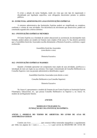 f) evitar a adoção do nome fundação, tendo em vista que este tipo de organização é
        disciplinado por legislação específica, com obrigações decorrentes perante os poderes
        públicos.

10 - ESTRUTURA ADMINISTRATIVA DAS INSTITUIÇÕES ESPÍRITAS

        A estrutura administrativa das Instituições Espíritas poderá ser simplificada ou complexa,
conforme o volume de suas atividades. Em decorrência do movimento que desenvolver, poderá ser
constituída segundo dois critérios distintos:

10.1 - INSTITUIÇÕES ESPÍRITAS MENORES

        O Centro Espírita ou a Entidade de caráter educacional ou assistencial, de desempenho mais
limitado, poderá adotar um modelo de Estatuto mais simples (Vide anexo 5). Sua diretriz permitirá
que a Assembléia Geral dos Associados escolha diretamente a Diretoria Executiva, conforme a seguir
esclarecido:

                                   Assembléia Geral dos Associados
                                        (com direito a voto)


                                          Diretoria Executiva


10.2 - INSTITUIÇÕES ESPÍRITAS MAIORES

        Quando a Entidade apresentar um componente mais amplo de suas atividades, justifica-se a
introdução de mais um órgão na sua estrutura. Este órgão é denominado de Conselho Deliberativo ou
Conselho Superior e tem sua posição administrativa identificada a seguir:

                        Assembléia Geral dos Associados (com direito a voto)

                            Conselho Deliberativo (ou Conselho Superior)

                                          Diretoria Executiva


        No Anexo 6, apresentamos o modelo de Estatuto de um Centro Espírita ou Instituição Espírita
Filantrópica, Educacional, etc., que possua Conselho Deliberativo ou Superior e, no Anexo 16,
modelo de um Regimento Interno.


                                               ANEXOS


                              MODELOS UTILIZADOS NA
                        FUNDAÇÃO DE UMA INSTITUIÇÃO ESPÍRITA


ANEXO 1 -MODELO DO TERMO DE ABERTURA DO LIVRO DE ATAS DE
ASSEMBLÉIAS GERAIS


        Contém este livro ..................... (por extenso) folhas numeradas tipográficas e seguidamente
por folha (ou página) de 1 (um) a ........ (........ ), o qual servirá de REGISTRO DE ATAS DE




                                                                                                       11
 