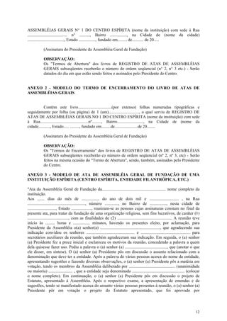 ASSEMBLÉIAS GERAIS N° 1 DO CENTRO ESPÍRITA (nome da instituição) com sede à Rua
...................................... n° .........., Bairro ................, na Cidade de (nome da cidade)
..................................., Estado ................, fundado em......... de........... de 20.....

            (Assinatura do Presidente da Assembléia Geral de Fundação)

            OBSERVAÇÃO:
            Os "Termos de Abertura" dos livros de REGISTRO DE ATAS DE ASSEMBLÉIAS
            GERAIS subseqüentes receberão o número de ordem seqüencial (n° 2, n° 3 etc.) - Serão
            datados do dia em que estão sendo feitos e assinados pelo Presidente do Centro.


ANEXO 2 - MODELO DO TERMO DE ENCERRAMENTO DO LIVRO DE ATAS DE
ASSEMBLÉIAS GERAIS


           Contém este livro................................(por extenso) folhas numeradas tipográficas e
seguidamente por folha (ou página) de 1 (um)............................., o qual serviu de REGISTRO DE
ATAS DE ASSEMBLÉIAS GERAIS NO 1 DO CENTRO ESPÍRITA (nome da instituição) com sede
à Rua..............................................nº........., Bairro........................., na Cidade de (nome da
cidade..........., Estado..... ........., fundado em.........de......................de 20........

            (Assinatura do Presidente da Assembléia Geral de Fundação)

            OBSERVAÇÃO:
            Os "Termos de Encerramento" dos livros de REGISTRO DE ATAS DE ASSEMBLÉIAS
            GERAIS subseqüentes receberão co número de ordem seqüencial (nº 2, nº 3, etc) - Serão
            feitos na mesma ocasião do "Termo de Abertura", sendo, também, assinados pelo Presidente
            do Centro.

ANEXO 3 - MODELO DE ATA DE ASSEMBLÉIA GERAL DE FUNDAÇÃO DE UMA
INSTITUIÇÃO ESPÍRITA (CENTRO ESPÍRITA, ENTIDADE FILANTRÓPICA, ETC.)

"Ata da Assembléia Geral de Fundação da............................................................. nome completo da
instituição.
Aos ....... dias do mês de ................. do ano de dois mil e ............................ , na Rua
......................................................., número ............., no Bairro de ................, nesta cidade de
..........................., Estado ..................., reuniram-se as pessoas cujas assinaturas constam no final da
presente ata, para tratar da fundação de uma organização religiosa, sem fins lucrativos, de caráter (1)
......................................., com as finalidades de (2) .................................................... A reunião teve
início às ......... horas e ................ minutos, havendo os presentes eleito, por aclamação, para
Presidente da Assembléia o(a) senhor(a) ........................................................., que agradecendo sua
indicação convidou os senhores .............................................. e ............................................... para
secretários auxiliares da reunião, que também agradeceram sua indicação. Em seguida, o (a) senhor
(a) Presidente fez a prece inicial e esclareceu os motivos da reunião, concedendo a palavra a quem
dela quisesse fazer uso. Pediu a palavra o (a) senhor (a) ........................................, que (anotar o que
ele disser, em síntese). O (a) senhor (a) Presidente pôs em discussão o assunto relacionado com a
denominação que deve ter a entidade. Após a palavra de várias pessoas acerca do nome da entidade,
apresentando sugestões e fazendo diversas observações, o (a) senhor (a) Presidente pôs a matéria em
votação, tendo os membros da Assembléia deliberado por ............................................ (unanimidade
ou maioria) ....................... , que a entidade seja denominada .................................................. (colocar
o nome completo). Em continuação, o (a) senhor (a) Presidente pôs em discussão o projeto de
Estatuto, apresentado à Assembléia. Após o respectivo exame, a apresentação de emendas e de
sugestões, tendo se manifestado acerca do assunto várias pessoas presentes à reunião, o (a) senhor (a)
Presidente pôr em votação o projeto do Estatuto apresentado, que foi aprovado por




                                                                                                                                  12
 