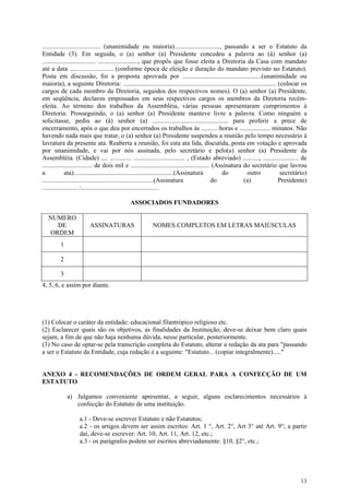 .................................... (unanimidade ou maioria)............................, passando a ser o Estatuto da
Entidade (3). Em seguida, o (a) senhor (a) Presidente concedeu a palavra ao (à) senhor (a)
................................. ........................., que propôs que fosse eleita a Diretoria da Casa com mandato
até a data ........................... (conforme época de eleição e duração do mandato previsto no Estatuto).
Posta em discussão, foi a proposta aprovada por .................................................(unanimidade ou
maioria), a seguinte Diretoria: ............................................................................................... (colocar os
cargos de cada membro da Diretoria, seguidos dos respectivos nomes). O (a) senhor (a) Presidente,
em seqüência, declarou empossados em seus respectivos cargos os membros da Diretoria recém-
eleita. Ao término dos trabalhos da Assembléia, várias pessoas apresentaram cumprimentos à
Diretoria. Prosseguindo, o (a) senhor (a) Presidente manteve livre a palavra. Como ninguém a
solicitasse, pediu ao (à) senhor (a) ............................................... para proferir a prece de
encerramento, após o que deu por encerrados os trabalhos às .......... horas e ................... minutos. Não
havendo nada mais que tratar, o (a) senhor (a) Presidente suspendeu a reunião pelo tempo necessário à
lavratura da presente ata. Reaberta a reunião, foi esta ata lida, discutida, posta em votação e aprovada
por unanimidade, e vai por nós assinada, pelo secretário e pelo(a) senhor (a) Presidente da
Assembléia. (Cidade) .... ............. ................................ , (Estado abreviado) .........., ...................... de
............................... de dois mil e ................................................. (Assinatura do secretário que lavrou
a            ata)..............................................................(Assinatura         do        outro               secretário)
.....................................................................(Assinatura               do           (a)                 Presidente)
.......................:................................................

                                              ASSOCIADOS FUNDADORES

   NUMERO
     DE                  ASSINATURAS                      NOMES COMPLETOS EM LETRAS MAIÚSCULAS
   ORDEM
         1

         2

         3
4, 5, 6, e assim por diante.




(1) Colocar o caráter da entidade: educacional filantrópico religioso etc.
(2) Esclarecer quais são os objetivos, as finalidades da Instituição; deve-se deixar bem claro quais
sejam, a fim de que não haja nenhuma dúvida, nesse particular, posteriormente.
(3) No caso de optar-se pela transcrição completa do Estatuto, alterar a redação da ata para "passando
a ser o Estatuto da Entidade, cuja redação é a seguinte: "Estatuto... (copiar integralmente)....."


ANEXO 4 - RECOMENDAÇÕES DE ORDEM GERAL PARA A CONFECÇÃO DE UM
ESTATUTO

             a) Julgamos conveniente apresentar, a seguir, alguns esclarecimentos necessários à
                confecção do Estatuto de uma instituição.

                   a.1 - Deve-se escrever Estatuto e não Estatutos;
                   a.2 - os artigos devem ser assim escritos: Art. 1 °, Art. 2°, Art 3° até Art. 9°; a partir
                   daí, deve-se escrever: Art. 10, Art. 11, Art. 12, etc.;
                   a.3 - os parágrafos podem ser escritos abreviadamente: §10, §2°, etc.;




                                                                                                                                        13
 