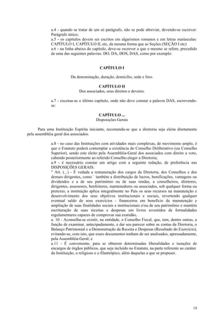 a.4 - quando se tratar de um só parágrafo, não se pode abreviar, devendo-se escrever:
              Parágrafo único;
              a.5 - os capítulos devem ser escritos em algarismos romanos e em letras maiúsculas:
              CAPÍTULO I, CAPÍTULO II, etc, da mesma forma que as Seções (SEÇÃO I etc)
              a.6 - na linha abaixo do capítulo, deve-se escrever a que o mesmo se refere, precedido
              de uma das seguintes palavras: DO, DA, DOS, DAS, como por exemplo:


                                           CAPÍTULO I

                          Da denominação, duração, domicílio, sede e foro.

                                          CAPÍTULO II
                               Dos associados, seus direitos e deveres.

              a.7 - excetua-se o último capítulo, onde não deve constar a palavra DAS, escrevendo-
              se:

                                          CAPÍTULO ...
                                         Disposições Gerais

       Para uma Instituição Espírita iniciante, recomenda-se que a diretoria seja eleita diretamente
pela assembléia geral dos associados.

              a.8 - no caso das Instituições com atividades mais complexas, de movimento amplo, é
              que o Estatuto poderá contemplar a existência do Conselho Deliberativo (ou Conselho
              Superior), sendo este eleito pela Assembléia-Geral dos associados com direito a voto,
              cabendo posteriormente ao referido Conselho eleger a Diretoria;
              a.9 - é necessário constar um artigo com a seguinte redação, de preferência nas
              DISPOSIÇÕES GERAIS:
              " Art. (...) - É vedada a remuneração dos cargos da Diretoria, dos Conselhos e dos
              demais dirigentes, como ` também a distribuição de lucros, bonificações, vantagens ou
              dividendos e a de seu patrimônio ou de suas rendas, a conselheiros, diretores,
              dirigentes, assessores, benfeitores, mantenedores ou associados, sob qualquer forma ou
              pretexto; a instituição aplica integralmente no País os seus recursos na manutenção e
              desenvolvimento dos seus objetivos institucionais e sociais, revertendo qualquer
              eventual saldo de seus exercícios - financeiros em benefício da manutenção e
              ampliação de suas finalidades sociais e institucionais e/ou de seu patrimônio e mantém
              escrituração de suas receitas e despesas em livros revestidos de formalidades
              regulamentares capazes de comprovar sua exatidão,
              a. 10 - Aconselha-se existir, na entidade, o Conselho Fiscal, que, tem, dentre outras, a
              função de examinar, antecipadamente, e dar seu parecer sobre as contas da Diretoria, o
              Balanço Patrimonial e a Demonstração da Receita e Despesas (Resultado do Exercício),
              evitando-se, com isto, que esses documentos tenham de ser analisados, apressadamente,
              pela Assembléia Geral; e
              a.11 - É conveniente, para se obterem determinadas liberalidades e isenções de
              encargos de órgãos públicos, que seja incluído no Estatuto, na parte referente ao caráter
              da Instituição, o religioso e o filantrópico, além daquelas a que se propuser.




                                                                                                    14
 