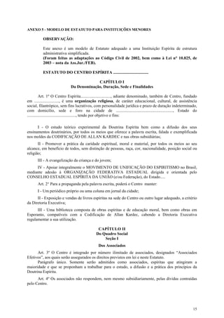 ANEXO 5 - MODELO DE ESTATUTO PARA INSTITUIÇÕES MENORES

          OBSERVAÇÃO:

          Este anexo é um modelo de Estatuto adequado a uma Instituição Espírita de estrutura
          administrativa simplificada.
          (Foram feitas as adaptações ao Código Civil de 2002, bem como à Lei n° 10.825, de
          2003 – nota da Ass.Jur./FEB).

          ESTATUTO DO CENTRO ESPÍRITA ..................................

                                         CAPÍTULO I
                            Da Denominação, Duração, Sede e Finalidades

          Art. 1º O Centro Espírita............................., adiante denominado, também de Centro, fundado
em ........................, é uma organização religiosa, de caráter educacional, cultural, de assistência
social, filantrópico, sem fins lucrativos, com personalidade jurídica e prazo de duração indeterminado,
com domicílio, sede e foro na cidade de ......................................................., Estado do
..............................................., tendo por objetivo e fins:

      I - O estudo teórico experimental da Doutrina Espírita bem como a difusão dos seus
ensinamentos doutrinários, por todos os meios que oferece a palavra escrita, falada e exemplificada
nos moldes da CODIFICAÇÃO DE ALLAN KARDEC e nas obras subsidiárias;
       II - Promover a prática da caridade espiritual, moral e material, por todos os meios ao seu
alcance, em benefício de todos, sem distinção de pessoas, raça, cor, nacionalidade, posição social ou
religião;
      III - A evangelização da criança e do jovem;
     IV - Apoiar integralmente o MOVIMENTO DE UNIFICAÇÃO DO ESPIRITISMO no Brasil,
mediante adesão à ORGANIZAÇÃO FEDERATIVA ESTADUAL dirigida e orientada pelo
CONSELHO ESTADUAL ESPÍRITA DA UNIÃO (e/ou Federação), do Estado.....
      Art. 2° Para a propaganda pela palavra escrita, poderá o Centro manter:
      I - Um periódico próprio ou uma coluna em jornal da cidade;
      II - Exposição e vendas de livros espíritas na sede do Centro ou outro lugar adequado, a critério
da Diretoria Executiva;
      III - Uma biblioteca composta de obras espíritas e de educação moral, bem como obras em
Esperanto, compatíveis com a Codificação de Allan Kardec, cabendo a Diretoria Executiva
regulamentar a sua utilização.

                                              CAPÍTULO II
                                             Do Quadro Social
                                                 Seção I
                                              Dos Associados
      Art. 3º O Centro é integrado por número ilimitado de associados, designados “Associados
Efetivos”, aos quais serão assegurados os direitos previstos em lei e neste Estatuto.
      Parágrafo único. Somente serão admitidos como associados, espíritas que atingiram a
maioridade e que se proponham a trabalhar para o estudo, a difusão e a prática dos princípios da
Doutrina Espírita.
      Art. 4º Os associados não respondem, nem mesmo subsidiariamente, pelas dívidas contraídas
pelo Centro.




                                                                                                            15
 