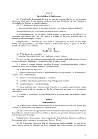 Seção II
                                  Da Admissão e do Desligamento
      Art. 5º A admissão do associado dar-se-á por meio de proposta subscrita por um associado
efetivo, no pleno gozo de seus direitos, sendo aprovada pelo Presidente ou Vice-Presidente e
referendada pela Diretoria em reunião ordinária.
      Art. 6º O desligamento do associado ocorrerá:
      I - por motivo de falecimento, de interdição, de doença e por ausência, na forma da lei civil;
      II - voluntariamente, por requerimento escrito dirigido ao Presidente;
      III - compulsoriamente, por decisão da maioria absoluta dos presentes à Assembléia Geral,
convocada especialmente para este fim, quando a conduta do associado constituir causa de
perturbação ou descrédito para o Centro.
      Parágrafo único. O associado que venha sofrer a sanção prevista no inciso III deste artigo
poderá pedir reconsideração, sem efeito suspensivo, à Assembléia Geral, no prazo de 30 dias,
contados da ciência de sua exclusão.
                                                  Seção III
                                            Dos Direitos e Deveres
      Art. 7º São direitos dos associados:
      I – votar nas Assembléias Gerais e ser votado para os cargos eletivos;
     II – fazer uso, para si e para as pessoas de sua família, na conformidade do Regimento Interno e
demais regulamentos, da biblioteca e de outros recursos de ordem cultural;
     III – assistir às reuniões públicas e participar de cursos e atividades doutrinárias e práticas
promovidas pelo Centro, conforme dispuser o Regimento Interno.
      Art. 8º São deveres dos associados:
      I – cumprir e respeitar este Estatuto, o Regimento Interno, os regulamentos e as deliberações da
Diretoria e da Assembléia Geral;
      II – manter seu cadastro atualizado junto à Secretaria;
      III – contribuir mensalmente, na forma do artigo 9º do presente Estatuto;
      IV – cumprir fielmente os fins da instituição;
      V - prestar ao Centro todo o concurso moral e material ao seu alcance, quer aceitando o cargo
para o qual seja convocado ou o encargo que lhe for atribuído, quer propondo novos associados e
colaboradores;
       VI - atender às convocações da Assembléia Geral e de outros órgãos da instituição quando
destes fizer parte.
                                               Seção IV
                                            Da Contribuição
      Art. 9º O associado contribui mensalmente com a mensalidade fixada em valor mínimo pela
Diretoria, ou, a seu critério, com importância superior àquela.
      Art. 10. Os associados que, por extrema escassez de recursos pecuniários, solicitarem dispensa
da contribuição mensal ficarão isentos, a critério da Diretoria, até que sejam afastadas as razões que
motivaram o pedido de isenção.
      Parágrafo único. Os associados efetivos dispensados da contribuição financeira, conforme o
disposto neste artigo, continuarão com os mesmos direitos e deveres.
      Art. 11. O associado efetivo que faltar ao pagamento de suas mensalidades por mais de seis
meses, sem se utilizar da faculdade que lhe é outorgada pelo artigo anterior, será considerado




                                                                                                       16
 