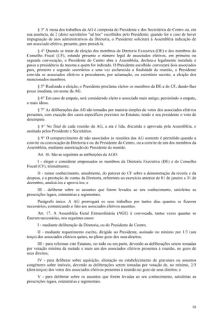 § 3º A mesa dos trabalhos da AG é composta do Presidente e dos Secretários do Centro ou, em
sua ausência, de 2 (dois) secretários "ad hoc" escolhidos pelo Presidente; quando for o caso de haver
impugnação de atos administrativos da Diretoria, o Presidente solicitará à Assembléia indicação de
um associado efetivo, presente, para presidi-la.
      § 4° Quando se tratar de eleição dos membros da Diretoria Executiva (DE) e dos membros do
Conselho Fiscal (CF), estando presente o número legal de associados efetivos, em primeira ou
segunda convocação, o Presidente do Centro abre a Assembléia, declara-a legalmente instalada e
passa a presidência da mesma a quem for indicado. O Presidente escolhido convocará dois associados
para, primeiro e segundo secretários e uma vez esclarecida a finalidade da reunião, o Presidente
convida os associados efetivos a procederem, por aclamação, ou escrutínio secreto, a eleição dos
mencionados membros.
      § 5° Realizada a eleição, o Presidente proclama eleitos os membros da DE e do CF, dando-lhes
posse imediata, em nome da AG.
      § 6° Em caso de empate, será considerado eleito o associado mais antigo; persistindo o empate,
o mais idoso.
      § 7° As deliberações das AG são tomadas por maioria simples de votos dos associados efetivos
presentes, com exceção dos casos específicos previstos no Estatuto, tendo o seu presidente o voto de
desempate.
      § 8° No final de cada reunião da AG, a ata é lida, discutida e aprovada pela Assembléia, e
assinada pelos Presidente e Secretários.
      § 9° O comparecimento de não associados às reuniões das AG somente é permitido quando a
convite ou convocação da Diretoria e ou do Presidente do Centro, ou a convite de um dos membros da
Assembléia, mediante autorização do Presidente da reunião.
      Art. 16. São as seguintes as atribuições da AGO:
       I - eleger e considerar empossados os membros da Diretoria Executiva (DE) e do Conselho
Fiscal (CF), trienalmente;
      II - tomar conhecimento, anualmente, do parecer do CF sobre a demonstração da receita e da
despesa, e a prestação de contas da Diretoria, referentes ao exercício anterior de 01 de janeiro a 31 de
dezembro, analisá-los e aprová-los; e
       III - deliberar sobre os assuntos que forem levados ao seu conhecimento, satisfeitas as
prescrições legais, estatutárias e regimentais.
      Parágrafo único. A AG prorrogará os seus trabalhos por tantos dias quantos se fizerem
necessários, comunicando o fato aos associados efetivos ausentes.
      Art. 17. A Assembléia Geral Extraordinária (AGE) é convocada, tantas vezes quantas se
fizerem necessárias, nos seguintes casos:
      I - mediante deliberação da Diretoria, ou do Presidente do Centro;
       II - mediante requerimento escrito, dirigido ao Presidente, assinado no mínimo por 1/3 (um
terço) dos associados efetivos quites, no pleno gozo dos seus direitos;
      III - para reformar este Estatuto, no todo ou em parte, devendo as deliberações serem tomadas
por votação mínima da metade e mais um dos associados efetivos presentes à reunião, no gozo de
seus direitos;
       IV - para deliberar sobre aquisição, alienação ou estabelecimento de gravames ou assuntos
congêneres sobre imóveis, devendo as deliberações serem tomadas por votação de, no mínimo, 2/3
(dois terços) dos votos dos associados efetivos presentes à reunião no gozo de seus direitos; e
       V - para deliberar sobre os assuntos que forem levadas ao seu conhecimento, satisfeitas as
prescrições legais, estatutárias e regimentais.




                                                                                                     18
 
