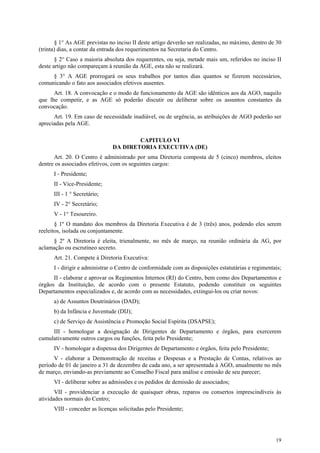 § 1° As AGE previstas no inciso II deste artigo deverão ser realizadas, no máximo, dentro de 30
(trinta) dias, a contar da entrada dos requerimentos na Secretaria do Centro.
       § 2° Caso a maioria absoluta dos requerentes, ou seja, metade mais um, referidos no inciso II
deste artigo não compareçam à reunião da AGE, esta não se realizará.
     § 3° A AGE prorrogará os seus trabalhos por tantos dias quantos se fizerem necessários,
comunicando o fato aos associados efetivos ausentes.
      Art. 18. A convocação e o modo de funcionamento da AGE são idênticos aos da AGO, naquilo
que lhe competir, e as AGE só poderão discutir ou deliberar sobre os assuntos constantes da
convocação.
      Art. 19. Em caso de necessidade inadiável, ou de urgência, as atribuições de AGO poderão ser
apreciadas pela AGE.

                                       CAPITULO VI
                               DA DIRETORIA EXECUTIVA (DE)
      Art. 20. O Centro é administrado por uma Diretoria composta de 5 (cinco) membros, eleitos
dentre os associados efetivos, com os seguintes cargos:
      I - Presidente;
      II - Vice-Presidente;
      III - 1 ° Secretário;
      IV - 2° Secretário;
      V - 1° Tesoureiro.
       § 1º O mandato dos membros da Diretoria Executiva é de 3 (três) anos, podendo eles serem
reeleitos, isolada ou conjuntamente.
     § 2º A Diretoria é eleita, trienalmente, no mês de março, na reunião ordinária da AG, por
aclamação ou escrutíneo secreto.
      Art. 21. Compete à Diretoria Executiva:
      I - dirigir e administrar o Centro de conformidade com as disposições estatutárias e regimentais;
      II - elaborar e aprovar os Regimentos Internos (RI) do Centro, bem como dos Departamentos e
órgãos da Instituição, de acordo com o presente Estatuto, podendo constituir os seguintes
Departamentos especializados e, de acordo com as necessidades, extingui-los ou criar novos:
      a) de Assuntos Doutrinários (DAD);
      b) da Infância e Juventude (DIJ);
      c) de Serviço de Assistência e Promoção Social Espírita (DSAPSE);
     III - homologar a designação de Dirigentes de Departamento e órgãos, para exercerem
cumulativamente outros cargos ou funções, feita pelo Presidente;
      IV - homologar a dispensa dos Dirigentes de Departamento e órgãos, feita pelo Presidente;
      V - elaborar a Demonstração de receitas e Despesas e a Prestação de Contas, relativos ao
período de 01 de janeiro a 31 de dezembro de cada ano, a ser apresentada à AGO, anualmente no mês
de março, enviando-as previamente ao Conselho Fiscal para análise e emissão de seu parecer;
      VI - deliberar sobre as admissões e os pedidos de demissão de associados;
       VII - providenciar a execução de quaisquer obras, reparos ou consertos imprescindíveis às
atividades normais do Centro;
      VIII - conceder as licenças solicitadas pelo Presidente;




                                                                                                    19
 
