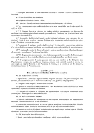 IX - designar previamente as datas da reunião da AG e da Diretoria Executiva, quando de sua
iniciativa;
      X - fixar a mensalidade dos associados;
      XI - propor a reforma do Estatuto à AGE;
      XII - aprovar a alteração da categoria de associado contribuinte para a de efetivo.
    § 1º As vagas que ocorrerem na Diretoria Executiva serão preenchidas por eleição, através de
AGO ou AGE.
      § 2º A Diretoria Executiva reúne-se, em caráter ordinário, mensalmente, em data por ela
escolhida e, em caráter extraordinário, quando convocada pelo Presidente, ou pela maioria de seus
membros por intermédio dele.
      § 3º As reuniões da Diretoria Executiva serão iniciadas legalmente com a presença de, no
mínimo 3 (três), de seus membros e as suas decisões serão tomadas por maioria simples de votos,
tendo o Presidente o voto de desempate.
      § 4º A ausência de qualquer membro da Diretoria a 3 (três) reuniões consecutivas, ordinárias
e/ou extraordinárias, sem causa justificada, será considerada como renúncia tácita do respectivo cargo.
       § 5º A ata de cada reunião da Diretoria Executiva será, na reunião seguinte, lida, discutida e por
ela aprovada e assinada pelo Presidente e Secretário.
     § 6° Os dirigentes dos departamentos e dos órgãos comparecerão às reuniões da Diretoria, por
convocação ou convite dessa ou do Presidente, ou por solicitação de ambos, sem direito a voto.
      § 7° O comparecimento de outras pessoas, além de seus membros e dos Dirigentes dos
Departamentos e órgãos, às reuniões da Diretoria, somente será permitido quando a convite ou
convocação da própria Diretoria ou do Presidente da reunião, ou a convite de um dos diretores,
mediante autorização do Presidente desta.

                                         CAPÍTULO VII
                       Das Atribuições dos Membros da Diretoria Executiva
      Art. 22. Ao Presidente compete:
       I - representar o Centro ativa e passivamente, em juízo, fora dele e em geral nas relações com
terceiros, de conformidade com as disposições do Código Civil, podendo delegar poderes;
      II - cumprir e fazer cumprir o disposto neste Estatuto;
      III - presidir as reuniões da Diretoria Executiva e das Assembléias Geral dos associados, desde
que não haja disposição estatutária em contrário;
      IV - designar ou dispensar os Dirigentes dos departamentos e dos órgãos, submetendo essas
deliberações à homologação da Diretoria Executiva.
      Art. 23. Ao Vice-Presidente compete:
      I - auxiliar o Presidente no desempenho de suas funções, substituindo-o nos impedimentos
eventuais, cumulativamente com as suas atribuições;
      II - convocar a Assembléia Geral, no caso de vagar-se o cargo de Presidente do Centro, faltando
mais de seis meses para o término do seu mandato, afim de que seja eleito novo Presidente;
     III - assumir o cargo de Presidente na hipótese em que aquele cargo venha a vagar-se faltando
menos de 6 (seis) meses para o término do mandato.
      Art. 24. Ao primeiro Secretário compete:
      I - dirigir a secretaria, superintender o expediente e redigir a correspondência;




                                                                                                      20
 