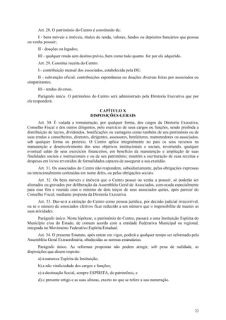 Art. 28. O patrimônio do Centro é constituído de:
      I - bens móveis e imóveis, títulos de renda, valores, fundos ou depósitos bancários que possua
ou venha possuir;
      II - doações ou legados;
      III - qualquer renda sem destino prévio, bem como tudo quanto for por ele adquirido.
      Art. 29. Constitui receita do Centro:
      I - contribuição mensal dos associados, estabelecida pela DE;
      II - subvenção oficial, contribuições espontâneas ou doações diversas feitas por associados ou
simpatizantes;
      III - rendas diversas.
       Parágrafo único. O patrimônio do Centro será administrado pela Diretoria Executiva que por
ele responderá.

                                           CAPÍTULO X
                                       DISPOSIÇÕES GERAIS
       Art. 30. É vedada a remuneração, por qualquer forma, dos cargos da Diretoria Executiva,
Conselho Fiscal e dos outros dirigentes, pelo exercício de seus cargos ou funções, sendo proibida a
distribuição de lucros, dividendos, bonificações ou vantagens como também de seu patrimônio ou de
suas rendas a conselheiros, diretores, dirigentes, assessores, benfeitores, mantenedores ou associados,
sob qualquer forma ou pretexto. O Centro aplica integralmente no país os seus recursos na
manutenção e desenvolvimento dos seus objetivos institucionais e sociais, revertendo, qualquer
eventual saldo de seus exercícios financeiros, em benefício da manutenção e ampliação de suas
finalidades sociais e institucionais e ou de seu patrimônio; mantêm a escrituração de suas receitas e
despesas em livros revestidos de formalidades capazes de assegurar a sua exatidão.
       Art. 31. Os associados do Centro não respondem, subsidiariamente, pelas obrigações expressas
ou intencionalmente contraídas em nome deles, ou pelas obrigações sociais.
      Art. 32. Os bens móveis e imóveis que o Centro possui ou venha a possuir, só poderão ser
alienados ou gravados por deliberação da Assembléia Geral de Associados, convocada especialmente
para esse fim e reunida com o mínimo de dois terços de seus associados quites, após parecer do
Conselho Fiscal, mediante proposta da Diretoria Executiva.
       Art. 33. Dar-se-á a extinção do Centro como pessoa jurídica, por decisão judicial irrecorrível,
ou se o número de associados efetivos ficar reduzido a um número que o impossibilite de manter as
suas atividades.
       Parágrafo único. Nesta hipótese, o patrimônio do Centro, passará a uma Instituição Espírita do
Município e/ou do Estado, de comum acordo com a entidade Federativa Municipal ou regional,
integrada no Movimento Federativo Espírita Estadual.
     Art. 34. O presente Estatuto, após entrar em vigor, poderá a qualquer tempo ser reformado pela
Assembléia Geral Extraordinária, obedecidas as normas estatutárias.
      Parágrafo único. As reformas propostas não podem atingir, sob pena de nulidade, as
disposições que dizem respeito:
      a) a natureza Espírita da Instituição;
      b) a não vitaliciedade dos cargos e funções;
      c) a destinação Social, sempre ESPÍRITA, do patrimônio, e
      d) o presente artigo e as suas alíneas, exceto no que se refere a sua numeração.




                                                                                                    22
 