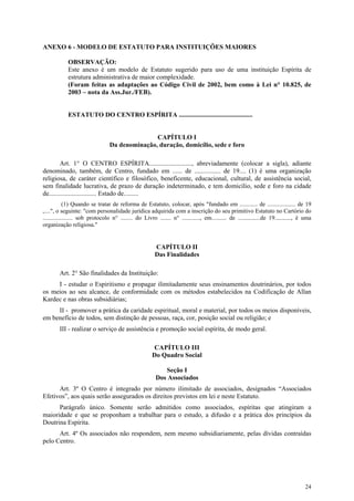 ANEXO 6 - MODELO DE ESTATUTO PARA INSTITUIÇÕES MAIORES

            OBSERVAÇÃO:
            Este anexo é um modelo de Estatuto sugerido para uso de uma instituição Espírita de
            estrutura administrativa de maior complexidade.
            (Foram feitas as adaptações ao Código Civil de 2002, bem como à Lei n° 10.825, de
            2003 – nota da Ass.Jur./FEB).


            ESTATUTO DO CENTRO ESPÍRITA .............................................


                                                CAPÍTULO I
                                 Da denominação, duração, domicílio, sede e foro

         Art. 1° O CENTRO ESPÍRITA.........................., abreviadamente (colocar a sigla), adiante
denominado, também, de Centro, fundado em ...... de ................ de 19.... (1) é uma organização
religiosa, de caráter científico e filosófico, beneficente, educacional, cultural, de assistência social,
sem finalidade lucrativa, de prazo de duração indeterminado, e tem domicílio, sede e foro na cidade
de............................. Estado de.........
            (1) Quando se tratar de reforma de Estatuto, colocar, após "fundado em ............ de ................... de 19
,....", o seguinte: "com personalidade jurídica adquirida com a inscrição do seu primitivo Estatuto no Cartório do
.................... sob protocolo n° ........ do Livro ....... n° ............, em.......... de ...............de 19..........., é uma
organização religiosa."


                                                        CAPÍTULO II
                                                        Das Finalidades

        Art. 2° São finalidades da Instituição:
     I - estudar o Espiritismo e propagar ilimitadamente seus ensinamentos doutrinários, por todos
os meios ao seu alcance, de conformidade com os métodos estabelecidos na Codificação de Allan
Kardec e nas obras subsidiárias;
     II - promover a prática da caridade espiritual, moral e material, por todos os meios disponíveis,
em benefício de todos, sem distinção de pessoas, raça, cor, posição social ou religião; e
        III - realizar o serviço de assistência e promoção social espírita, de modo geral.

                                                      CAPÍTULO III
                                                      Do Quadro Social

                                                           Seção I
                                                        Dos Associados
      Art. 3º O Centro é integrado por número ilimitado de associados, designados “Associados
Efetivos”, aos quais serão assegurados os direitos previstos em lei e neste Estatuto.
      Parágrafo único. Somente serão admitidos como associados, espíritas que atingiram a
maioridade e que se proponham a trabalhar para o estudo, a difusão e a prática dos princípios da
Doutrina Espírita.
      Art. 4º Os associados não respondem, nem mesmo subsidiariamente, pelas dívidas contraídas
pelo Centro.




                                                                                                                                   24
 