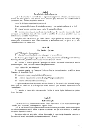 Seção II
                                  Da Admissão e do Desligamento
      Art. 5º A admissão do associado dar-se-á por meio de proposta subscrita por um associado
efetivo, no pleno gozo de seus direitos, sendo aprovada pelo Presidente ou Vice-Presidente e
referendada pela Diretoria em reunião ordinária.
      Art. 6º O desligamento do associado ocorrerá:
      I - por motivo de falecimento, de interdição, de doença e por ausência, na forma da lei civil;
      II - voluntariamente, por requerimento escrito dirigido ao Presidente;
      III - compulsoriamente, por decisão da maioria absoluta dos presentes à Assembléia Geral,
convocada especialmente para este fim, quando a conduta do associado constituir causa de
perturbação ou descrédito para o Centro.
      Parágrafo único. O associado que venha sofrer a sanção prevista no inciso III deste artigo
poderá pedir reconsideração, sem efeito suspensivo, à Assembléia Geral, no prazo de 30 dias,
contados da ciência de sua exclusão.

                                              Seção III
                                       Dos Direitos e Deveres
      Art. 7º São direitos dos associados:
      I – votar nas Assembléias Gerais e ser votado para os cargos eletivos;
     II – fazer uso, para si e para as pessoas de sua família, na conformidade do Regimento Interno e
demais regulamentos, da biblioteca e de outros recursos de ordem cultural;
     III – assistir às reuniões públicas e participar de cursos e atividades doutrinárias e práticas
promovidas pelo Centro, conforme dispuser o Regimento Interno.
      Art. 8º São deveres dos associados:
      I – cumprir e respeitar este Estatuto, o Regimento Interno, os regulamentos e as deliberações da
Diretoria e da Assembléia Geral;
      II – manter seu cadastro atualizado junto à Secretaria;
      III – contribuir mensalmente, na forma do artigo 9º do presente Estatuto;
      IV – cumprir fielmente os fins da instituição;
      V - prestar ao Centro todo o concurso moral e material ao seu alcance, quer aceitando o cargo
para o qual seja convocado ou o encargo que lhe for atribuído, quer propondo novos associados e
colaboradores;
       VI - atender às convocações da Assembléia Geral e de outros órgãos da instituição quando
destes fizer parte.


                                                  Seção IV
                                              Da Contribuição
      Art. 9º O associado contribui mensalmente com a mensalidade fixada em valor mínimo pela
Diretoria, ou, a seu critério, com importância superior àquela.
      Art. 10. Os associados que, por extrema escassez de recursos pecuniários, solicitarem dispensa
da contribuição mensal ficarão isentos, a critério da Diretoria, até que sejam afastadas as razões que
motivaram o pedido de isenção.
      Parágrafo único. Os associados efetivos dispensados da contribuição financeira, conforme o
disposto neste artigo, continuarão com os mesmos direitos e deveres.




                                                                                                       25
 