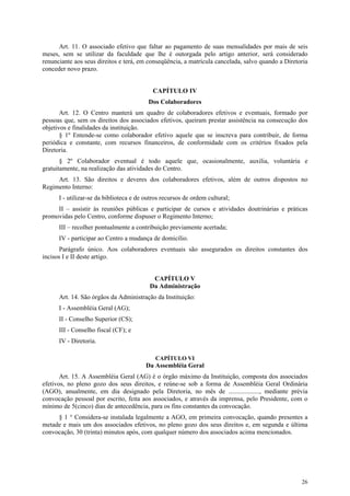 Art. 11. O associado efetivo que faltar ao pagamento de suas mensalidades por mais de seis
meses, sem se utilizar da faculdade que lhe é outorgada pelo artigo anterior, será considerado
renunciante aos seus direitos e terá, em conseqüência, a matrícula cancelada, salvo quando a Diretoria
conceder novo prazo.


                                           CAPÍTULO IV
                                          Dos Colaboradores
       Art. 12. O Centro manterá um quadro de colaboradores efetivos e eventuais, formado por
pessoas que, sem os direitos dos associados efetivos, queiram prestar assistência na consecução dos
objetivos e finalidades da instituição.
       § 1º Entende-se como colaborador efetivo aquele que se inscreva para contribuir, de forma
periódica e constante, com recursos financeiros, de conformidade com os critérios fixados pela
Diretoria.
       § 2º Colaborador eventual é todo aquele que, ocasionalmente, auxilia, voluntária e
gratuitamente, na realização das atividades do Centro.
     Art. 13. São direitos e deveres dos colaboradores efetivos, além de outros dispostos no
Regimento Interno:
      I - utilizar-se da biblioteca e de outros recursos de ordem cultural;
     II – assistir às reuniões públicas e participar de cursos e atividades doutrinárias e práticas
promovidas pelo Centro, conforme dispuser o Regimento Interno;
      III – recolher pontualmente a contribuição previamente acertada;
      IV - participar ao Centro a mudança de domicílio.
      Parágrafo único. Aos colaboradores eventuais são assegurados os direitos constantes dos
incisos I e II deste artigo.


                                           CAPÍTULO V
                                          Da Administração
      Art. 14. São órgãos da Administração da Instituição:
      I - Assembléia Geral (AG);
      II - Conselho Superior (CS);
      III - Conselho fiscal (CF); e
      IV - Diretoria.

                                             CAPÍTULO VI
                                         Da Assembléia Geral
       Art. 15. A Assembléia Geral (AG) é o órgão máximo da Instituição, composta dos associados
efetivos, no pleno gozo dos seus direitos, e reúne-se sob a forma de Assembléia Geral Ordinária
(AGO), anualmente, em dia designado pela Diretoria, no mês de ..................., mediante prévia
convocação pessoal por escrito, feita aos associados, e através da imprensa, pelo Presidente, com o
mínimo de 5(cinco) dias de antecedência, para os fins constantes da convocação.
     § 1 ° Considera-se instalada legalmente a AGO, em primeira convocação, quando presentes a
metade e mais um dos associados efetivos, no pleno gozo dos seus direitos e, em segunda e última
convocação, 30 (trinta) minutos após, com qualquer número dos associados acima mencionados.




                                                                                                   26
 
