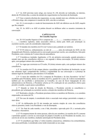§ 1° As AGE previstas neste artigo, nos incisos II e III, deverão ser realizadas, no máximo,
dentro de 30 (trinta) dias, a contar da entrada dos requerimentos na Secretaria da Instituição.
       § 2° Caso a maioria absoluta dos requerentes, ou seja, metade mais um, referidos nos incisos II
e III deste artigo, não comparecer à reunião da AGE, esta não se realizará.
      Art. 18. A convocação e o modo de funcionamento da AGE são idênticos aos da AGO, naquilo
que lhe competir.
     Art. 19. As AGO e as AGE só podem discutir ou deliberar sobre os assuntos constantes da
convocação.

                                             CAPÍTULO VII
                                           Do Conselho Superior
          Art. 20. O Conselho Superior (CS) é composto de ....... (........... ) membros titulares e de .........
(............ ) membros suplentes, todos associados efetivos, eleitos pela AGO, por aclamação ou
escrutínio secreto, e por ela considerados empossados.
       § 1° O mandato dos membros do CS é de 5 (cinco) anos, podendo ser reeleitos.
      § 2° O CS reúne-se, ordinariamente, no mês de ............., antes da realização da AGO, em dia
designado pela Diretoria, mediante prévia convocação pessoal por escrito, aos conselheiros, feita pelo
Presidente, com o mínimo de 5 (cinco) dias de antecedência.
       § 3° Considera-se instalado, legalmente, o CS, em primeira convocação, quando presentes a
metade mais um dos conselheiros efetivos e, em segunda e última convocação, 30 (trinta) minutos
após, com qualquer número dos conselheiros.
      § 4° As vagas que ocorrerem no CS serão, 30 (trinta) minutos após, com qualquer número dos
conselheiros.
      § 5° As reuniões do CS são sempre abertas e presididas pelo Presidente da Instituição, ou por
seu substituto legal, competindo-lhe verificar a regularidade da sua convocação e a presença de
número legal de conselheiros, para declarar o CS instalado.
      § 6° A mesa dos trabalhos do CS é composta do Presidente e de dois Secretários “ad hoc”
escolhidos pelo Presidente, dentre os membros do CS e, quando for o caso, de 2 (dois) escrutinadores
também por ele escolhidos e pertencentes ao Conselho; no caso de haver impugnação de atos
administrativos da Diretoria, o Presidente solicita ao CS a indicação de um conselheiro efetivo para
presidir a reunião, a quem passa a presidência.
      § 7° Quando se tratar de eleição da Diretoria, o Presidente convida os conselheiros a
procederem, por aclamação ou escrutínio secreto, a eleição dos membros da Diretoria.
     § 8° Realizada a eleição, o Presidente proclama eleitos os membros da Diretoria, e os considera
empossados, em nome do CS.
      § 9° Em caso de empate, é considerado eleito o associado mais antigo; persistindo o empate, o
mais idoso.
       § 10° As deliberações do CS são tomadas por maioria simples de votos dos conselheiros
efetivos presentes, tendo o seu Presidente o voto de desempate.
      § 11° No final de cada reunião, a ata é lida, discutida e aprovada pelo CS, e assinada pelos
Presidente e Secretários.
      § 12° O comparecimento de outras pessoas, além de seus membros, às reuniões do CS, somente
é permitido quando a convite ou convocação do próprio Conselho ou do Presidente da reunião, ou a
convite de um de seus membros, mediante autorização do Presidente desta.
      § 13° O conselheiro que faltar a 3 (três) reuniões consecutivas, ordinárias e/ou extraordinárias,
sem causa justificada, é considerado como tendo renunciado ao seu cargo.




                                                                                                              28
 