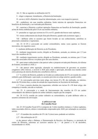 Art. 21. São as seguintes as atribuições do CS:
      I - eleger e empossar, trienalmente, a Diretoria da Instituição;
      II - enviar à AGO o Relatório Anual da Administração, com o seu respectivo parecer;
      III - estabelecer, em suas reuniões ordinárias, limite máximo de operações financeiras em
benefícios da Instituição, a ser realizada pela Diretoria;
      IV - autorizar a Diretoria a realizar operações financeiras em benefício da Instituição, quando
acima do limite estabelecido pelo CS em sua reunião ordinária;
      V - preencher as vagas que ocorrem no CS e no CF, quando não houver mais suplentes;
      VI - tomar conhecimento da eleição feita pela Diretoria, quando nela ocorrerem vagas; e
       VII - deliberar sobre os assuntos que forem levados ao seu conhecimento, satisfeitas as
prescrições estatutárias e regimentais.
      Art. 22. O CS é convocado em caráter extraordinário, tantas vezes quantas se fizerem
necessárias, nos seguintes casos:
      I - mediante deliberação da Diretoria ou do Presidente;
       II - mediante requerimento escrito, dirigido ao Presidente, assinado, no mínimo, por 1/3 (um
terço) dos membros do CS;
       III - mediante requerimento escrito, dirigido ao Presidente, assinado, no mínimo, por 1/3 (um
terço) dos associados efetivos e no pleno gozo dos seus direitos;
      IV - para tomar conhecimento e dar parecer sobre a proposta enviada pela Diretoria, de reforma
do Estatuto, enviando-a à AGE; e
      V - dar parecer sobre aquisição, alienação ou estabelecimento de gravames ou assuntos
congêneres sobre imóveis, e enviá-lo à AGE para estudo e aprovação, devendo essa reunião contar
com a presença da maioria absoluta dos conselheiros efetivos.
      § 1° A critério da Diretoria, poderão ser levados ao conhecimento do CS, em reunião de caráter
ordinário, para deliberação e aprovação, os assuntos previstos no artigo anterior, quando couber.
      § 2° As convocações previstas neste artigo, nos incisos II e III, são realizadas, no máximo,
dentro de 30 (trinta) dias, a contar da entrada dos requerimentos na Secretaria da Instituição.
     § 3° Caso a maioria absoluta dos requerentes, referidos nos incisos II e III deste artigo, não
compareça à reunião, esta não se realizará.
      Art. 23. A convocação e o modo de funcionamento das reuniões do CS em caráter
extraordinário são idênticos àquelas de caráter ordinário, naquilo que lhe competir.
      Art. 24. O CS, reunido em caráter ordinário ou extraordinário, só pode deliberar sobre os
assuntos constantes da convocação.

                                          CAPÍTULO VIII
                                         Do Conselho Fiscal
       Art. 25. O Conselho Fiscal (CF) é composto de 3 (três) membros titulares e 2 (dois) suplentes,
todos associados efetivos, eleitos e considerados empossados pela AGO, por aclamação ou escrutínio
secreto.
      § 1° - O mandato dos membros do CF é de 5 (cinco) anos, podendo ser reeleitos.
      § 2° - São atribuições do CF:
      a) dar parecer sobre o Balanço, a Demonstração da Receita e da Despesa, e a prestação de
contas da Diretoria, referentes ao exercício anterior de 1 ° de janeiro a 31 de dezembro,
encaminhando-o à AGO;




                                                                                                  29
 