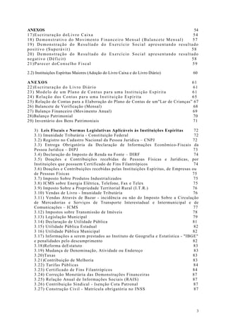 ANEXOS                                                                 54
17)Escrituração doLivro Caixa                                         54
18) Demonstrativo do Movimento Financeiro Mensal (Balancete Mensal)   57
19) Demonstração do Resultado do Exercício Social apresentando resultado
positivo (Superávit)                                                 58
20) Demonstração do Resultado do Exercício Social apresentando resultado
negativo (Déficit)                                                   58
21)Parecer doConselho Fiscal                                          59

2.2) Instituições Espíritas Maiores (Adoção do Livro Caixa e do Livro Diário)        60

ANEXOS                                                                            61
22)Escrituração do Livro Diário                                                    61
23) Modelo de um Plano de Contas para uma Instituição Espírita                    61
24) Relação das Contas para uma Instituição Espírita                              65
2 5) Relação de Contas para a Elaboração do Plano de Contas de um"Lar de Crianças” 67
26) Balancete de Verificação (Mensal)                                              68
27) Balanço Financeiro (Movimento Anual)                                          69
28)Balanço Patrimonial                                                             70
29) Inventário dos Bens Patrimoniais                                               71

   3) Leis Fiscais e Normas Legislativas Aplicáveis às Instituições Espíritas         72
   3.1) Imunidade Tributária - Constituição Federal                                   72
   3.2) Registro no Cadastro Nacional da Pessoa Jurídica – CNPJ                      72
   3.3) Entrega Obrigatória da Declaração de Informações Econômico-Fiscais da
   Pessoa Jurídica – DIPJ                                                            73
   3.4) Declaração do Imposto de Renda na Fonte – DIRF                                74
   3.5) Doações e Contribuições recebidas de Pessoas Físicas e Jurídicas, por
   Instituições que possuem Certificado de Fins Filantrópicos                        74
   3.6) Doações e Contribuições recebidas pelas Instituições Espíritas, de Empresas ou
   de Pessoas Físicas                                                                75
   3.7) Imposto Sobre Produtos Industrializados                                      75
   3.8) ICMS sobre Energia Elétrica, Telefone, Fax e Telex                           75
   3.9) Imposto Sobre a Propriedade Territorial Rural (I.T.R.)                       76
   3.10) Vendas de Livro - Imunidade Tributária                                      76
   3.11) Vendas Através de Bazar - incidência ou não do Imposto Sobre a Circulação
   de Mercadorias e Serviços de Transporte Interestadual e Intermunicipal e de
   Comunicações – ICMS                                                               77
   3.12) Impostos sobre Transmissão de Imóveis                                       78
   3.13) Legislação Municipal                                                        79
   3.14) Declaração de Utilidade Pública                                             81
   3.15) Utilidade Pública Estadual                                                   82
   3 16) Utilidade Pública Municipal                                                 82
   3.17) Informações a serem prestados ao Instituto de Geografia e Estatística - "IBGE"
   e penalidades pelo descumprimento                                                 82
   3.18)Reforma deEstatuto                                                           83
   3.19) Mudança de Denominação, Atividade ou Endereço                                83
   3.20)Taxas                                                                        83
   3.21)Contribuição de Melhoria                                                     83
   3.22) Tarifas Públicas                                                            84
   3.23) Certificado de Fins Filantrópicos                                           84
   3.24) Correção Monetária das Demonstrações Financeiras                            87
   3.25) Relação Anual de Informações Sociais (RAIS)                                 87
   3.26) Contribuição Sindical - Isenção Cota Patronal                               87
   3.27) Construção Civil - Matrícula obrigatória no INSS                             87




                                                                                       3
 