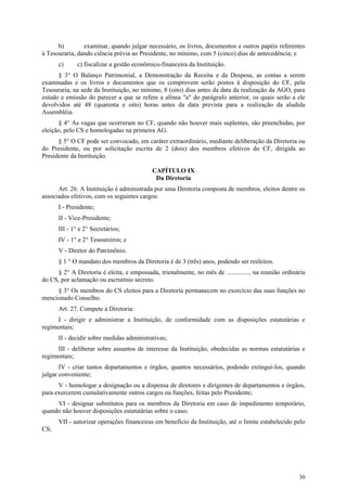 b)        examinar, quando julgar necessário, os livros, documentos e outros papéis referentes
à Tesouraria, dando ciência prévia ao Presidente, no mínimo, com 5 (cinco) dias de antecedência; e
      c)      c) fiscalizar a gestão econômico-financeira da Instituição.
      § 3° O Balanço Patrimonial, a Demonstração da Receita e da Despesa, as contas a serem
examinadas e os livros e documentos que os comprovem serão postos à disposição do CF, pela
Tesouraria, na sede da Instituição, no mínimo, 8 (oito) dias antes da data da realização da AGO, para
estudo e emissão do parecer a que se refere a alínea "a" do parágrafo anterior, os quais serão a ele
devolvidos até 48 (quarenta e oito) horas antes da data prevista para a realização da aludida
Assembléia.
      § 4° As vagas que ocorreram no CF, quando não houver mais suplentes, são preenchidas, por
eleição, pelo CS e homologadas na primeira AG.
      § 5° O CF pode ser convocado, em caráter extraordinário, mediante deliberação da Diretoria ou
do Presidente, ou por solicitação escrita de 2 (dois) dos membros efetivos do CF, dirigida ao
Presidente da Instituição.

                                           CAPÍTULO IX
                                            Da Diretoria
      Art. 26. A Instituição é administrada por uma Diretoria composta de membros, eleitos dentre os
associados efetivos, com os seguintes cargos:
      I - Presidente;
      II - Vice-Presidente;
      III - 1° e 2° Secretários;
      IV - 1° e 2° Tesoureiros; e
      V - Diretor do Patrimônio.
      § 1 ° O mandato dos membros da Diretoria é de 3 (três) anos, podendo ser reeleitos.
     § 2° A Diretoria é eleita, e empossada, trienalmente, no mês de .............., na reunião ordinária
do CS, por aclamação ou escrutínio secreto.
     § 3° Os membros do CS eleitos para a Diretoria permanecem no exercício das suas funções no
mencionado Conselho.
      Art. 27. Compete à Diretoria:
      I - dirigir e administrar a Instituição, de conformidade com as disposições estatutárias e
regimentais;
      II - decidir sobre medidas administrativas;
      III - deliberar sobre assuntos de interesse da Instituição, obedecidas as normas estatutárias e
regimentais;
       IV - criar tantos departamentos e órgãos, quantos necessários, podendo extingui-los, quando
julgar conveniente;
      V - homologar a designação ou a dispensa de diretores e dirigentes de departamentos e órgãos,
para exercerem cumulativamente outros cargos ou funções, feitas pelo Presidente;
     VI - designar substitutos para os membros da Diretoria em caso de impedimento temporário,
quando não houver disposições estatutárias sobre o caso;
      VII - autorizar operações financeiras em benefício da Instituição, até o limite estabelecido pelo
CS;




                                                                                                      30
 