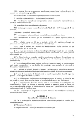VIII - autorizar despesas e pagamentos, quando superiores ao limite estabelecido pelo CS,
somente com autorização do próprio CS;
      IX - deliberar sobre as admissões e os pedidos de demissão de associados;
      X - deliberar sobre as admissões e as admissões de empregados;
       XI - providenciar a execução de quaisquer obras, reparos ou consertos imprescindíveis às
atividades normais da Instituição;
      XII -conceder as licenças solicitadas pelo Presidente;
       XIII - designar, previamente, as datas das reuniões da AG, do CS, e da Diretoria, quando de sua
iniciativa;
      XIV - fixar a mensalidade dos associados;
      XV - conceder, a seu critério, anistia das mensalidades, aos associados em atraso;
      XVI - propor reforma do Estatuto, que será encaminhada ao CS para o respectivo parecer, e
envio à AGE;
      XVII - solicitar parecer ao CS, que o enviará à AGE, sobre aquisição, alienação ou
estabelecimento de gravames ou assuntos congêneres sobre imóveis; e
     XVIII - fixar o mandato dos Dirigentes dos Departamentos e órgãos, podendo eles ser
novamente indicados para os seus cargos.
      § 1° As vagas que ocorrerem na Diretoria serão preenchidas por eleição por esta realizada,
cujos membros tomarão posse imediata, devendo a Diretoria dar conhecimento ao CS, na sua primeira
reunião após o fato.
       § 2° A Diretoria reúne-se em caráter ordinário, mensalmente, em data por ela escolhida e, em
caráter extraordinário, quando convocada pelo Presidente, ou pela maioria de seus membros, por
intermédio dele.
      § 3° As reuniões da Diretoria são iniciadas legalmente com a presença de, no mínimo, metade
mais um dos seus membros e as suas decisões são tomadas por maioria simples de votos, tendo o
Presidente voto de desempate.
      § 4° A ausência de qualquer membro da Diretoria a 3 (três) reuniões consecutivas, ordinárias
e/ou extraordinárias, sem causa justificada, é considerada como renúncia tácita do respectivo cargo.
      § 5° A ata de cada reunião da Diretoria será, na reunião seguinte, lida, discutida e por ela
provada e assinada pelos Presidente e Secretário.
     § 6° Os Dirigentes dos Departamentos e órgãos comparecem às reuniões da Diretoria, por
convocação ou convite dessa ou do Presidente, ou por solicitação de ambos, sem direito a voto.
     § 7° O comparecimento de outras pessoas, além de seus membros e dos Dirigentes dos
Departamentos e órgãos, às reuniões da Diretoria, somente é permitido quando a convite ou
convocação da própria Diretoria ou do Presidente da reunião, ou a convite de um dos diretores,
mediante autorização do Presidente desta.
       Art. 28. A Diretoria poderá designar seus assessores, atribuindo-lhes incumbências de interesse
da instituição, a seu critério.

                                          CAPÍTULO X
                             Das atribuições dos membros da Diretoria
     Art. 29. As atribuições dos membros da Diretoria, além de outras previstas no Estatuto, estão
enumeradas a seguir:
      § 1° Compete ao Presidente:
      I - dirigir e administrar a Instituição, na esfera de suas atribuições;




                                                                                                   31
 