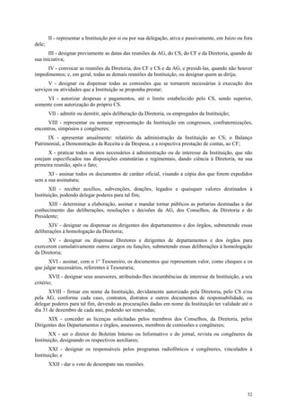 II - representar a Instituição por si ou por sua delegação, ativa e passivamente, em Juízo ou fora
dele;
       III - designar previamente as datas das reuniões da AG, do CS, do CF e da Diretoria, quando de
sua iniciativa;
     IV - convocar as reuniões da Diretoria, dos CF e CS e da AG, e presidi-las, quando não houver
impedimentos; e, em geral, todas as demais reuniões da Instituição, ou designar quem as dirija;
      V - designar ou dispensar todas as comissões que se tornarem necessárias à execução dos
serviços ou atividades que a Instituição se proponha prestar;
     VI - autorizar despesas e pagamentos, até o limite estabelecido pelo CS, sendo superior,
somente com autorização do próprio CS.
        VII - admitir ou demitir, após deliberação da Diretoria, os empregados da Instituição;
      VIII - representar ou nomear representação da Instituição em congressos, confraternizações,
encontros, simpósios e congêneres;
      IX - apresentar anualmente: relatório da administração da Instituição ao CS; o Balanço
Patrimonial, a Demonstração da Receita e da Despesa, e a respectiva prestação de contas, ao CF;
      X - praticar todos os atos necessários à administração ou de interesse da Instituição, que não
estejam especificados nas disposições estatutárias e regimentais, dando ciência à Diretoria, na sua
primeira reunião, após o fato;
      XI - assinar todos os documentos de caráter oficial, visando a cópia dos que forem expedidos
sem a sua assinatura;
       XII - receber auxílios, subvenções, doações, legados e quaisquer valores destinados à
Instituição, podendo delegar poderes para tal fim;
      XIII - determinar a elaboração, assinar e mandar tornar públicos as portarias destinadas a dar
conhecimento das deliberações, resoluções e decisões da AG, dos Conselhos, da Diretoria e do
Presidente;
      XIV - designar ou dispensar os dirigentes dos departamentos e dos órgãos, submetendo essas
deliberações à homologação da Diretoria;
      XV - designar ou dispensar Diretores e dirigentes de departamentos e dos órgãos para
exercerem cumulativamente outros cargos ou funções, submetendo essas deliberações à homologação
da Diretoria;
      XVI - assinar, com o 1° Tesoureiro, os documentos que representam valor, como cheques e os
que julgar necessários, referentes à Tesouraria;
       XVII - designar seus assessores, atribuindo-lhes incumbências de interesse da Instituição, a seu
critério;
      XVIII - firmar em nome da Instituição, devidamente autorizado pela Diretoria, pelo CS e/ou
pela AG, conforme cada caso, contratos, distratos e outros documentos de responsabilidade, ou
delegar poderes para tal fim, devendo as procurações dadas em nome da Instituição ter validade até o
dia 31 de dezembro de cada ano, podendo ser renovadas;
      XIX - conceder as licenças solicitadas pelos membros dos Conselhos, da Diretoria, pelos
Dirigentes dos Departamentos e órgãos, assessores, membros de comissões e congêneres;
       XX - ser o diretor do Boletim Interno ou Informativo e do jornal, revista ou congêneres da
Instituição, designando os respectivos auxiliares;
       XXI - designar os responsáveis pelos programas radiofônicos e congêneres, vinculados à
Instituição; e
        XXII - dar o voto de desempate nas reuniões.




                                                                                                       32
 