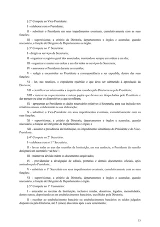 § 2° Compete ao Vice-Presidente:
      I - colaborar com o Presidente;
      II - substituir o Presidente em seus impedimentos eventuais, cumulativamente com as suas
funções;
      III - supervisionar, a critério da Diretoria, departamentos e órgãos e acumular, quando
necessário, a função de Dirigente de Departamento ou órgão.
      § 3° Compete ao 1° Secretário:
      I - dirigir os serviços da Secretaria;
      II - organizar o registro geral dos associados, mantendo-o sempre em ordem e em dia;
      III - organizar e manter em ordem e em dia todos os serviços da Secretaria;
      IV - assessorar o Presidente durante as reuniões;
      V - redigir e encaminhar ao Presidente a correspondência a ser expedida, dentro das suas
funções;
      VI - ler, nas reuniões, o expediente recebido e que deva ser submetido à apreciação da
Diretoria;
      VII - cientificar os interessados a respeito das reuniões pela Diretoria ou pelo Presidente;
      VIII - instruir os requerimentos e outros papéis que devam ser despachados pelo Presidente e
dar parecer ou citar os dispositivos a que se refiram;
       IX - apresentar ao Presidente os dados necessários relativos à Secretaria, para sua inclusão nos
relatórios anuais, colaborando na sua elaboração;
       X - substituir o Vice-Presidente em seus impedimentos eventuais, cumulativamente com as
suas funções;
      XI - supervisionar, a critério da Diretoria, departamentos e órgãos e acumular, quando
necessário, a função de Dirigente de Departamento e órgão; e
      XII - assumir a presidência da Instituição, no impedimento simultâneo do Presidente e do Vice-
Presidente.
      § 4° Compete ao 2° Secretário:
      I - colaborar com o 1 ° Secretário;
      II - lavrar todas as atas das reuniões da Instituição, em sua ausência, o Presidente da reunião
designará um secretário “ad hoc”;
      III - manter na devida ordem os documentos arquivados;
      IV - providenciar a divulgação de editais, portarias e demais documentos oficiais, após
assinados pelo Presidente;
      V - substituir o 1° Secretário em seus impedimentos eventuais, cumulativamente com as suas
funções;
      VI - supervisionar, a critério da Diretoria, departamentos e órgãos e acumular, quando
necessário, a função de Dirigente de Departamento e órgão.
      § 5° Compete ao 1° Tesoureiro:
      I - arrecadar as receitas da Instituição, inclusive rendas, donativos, legados, mensalidades,
dentre outras, depositando-as em estabelecimentos bancários, escolhidos pela Diretoria;
      II - recolher ao estabelecimento bancário ou estabelecimentos bancários os saldos julgados
disponíveis pela Diretoria, até 5 (cinco) dias úteis após o seu vencimento;




                                                                                                     33
 