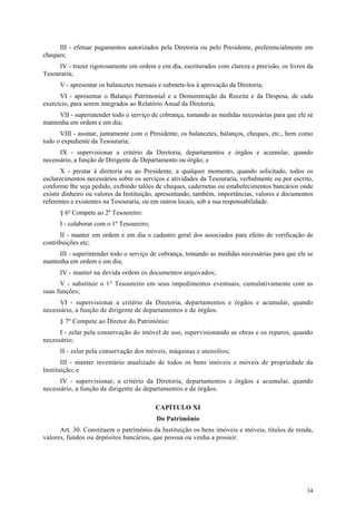 III - efetuar pagamentos autorizados pela Diretoria ou pelo Presidente, preferencialmente em
cheques;
     IV - trazer rigorosamente em ordem e em dia, escriturados com clareza e precisão, os livros da
Tesouraria;
      V - apresentar os balancetes mensais e submete-los à aprovação da Diretoria;
      VI - apresentar o Balanço Patrimonial e a Demonstração da Receita e da Despesa, de cada
exercício, para serem integrados ao Relatório Anual da Diretoria;
     VII - superintender todo o serviço de cobrança, tomando as medidas necessárias para que ele se
mantenha em ordem e em dia;
      VIII - assinar, juntamente com o Presidente, os balancetes, balanços, cheques, etc., bem como
todo o expediente da Tesouraria;
      IX - supervisionar a critério da Diretoria, departamentos e órgãos e acumular, quando
necessário, a função de Dirigente de Departamento ou órgão; e
       X - prestar à diretoria ou ao Presidente, a qualquer momento, quando solicitado, todos os
esclarecimentos necessários sobre os serviços e atividades da Tesouraria, verbalmente ou por escrito,
conforme lhe seja pedido, exibindo talões de cheques, cadernetas ou estabelecimentos bancários onde
existir dinheiro ou valores da Instituição, apresentando, também, importâncias, valores e documentos
referentes e existentes na Tesouraria, ou em outros locais, sob a sua responsabilidade.
      § 6º Compete ao 2º Tesoureiro:
      I - colaborar com o 1º Tesoureiro;
      II - manter em ordem e em dia o cadastro geral dos associados para efeito de verificação de
contribuições etc;
     III - superintender todo o serviço de cobrança, tomando as medidas necessárias para que ele se
mantenha em ordem e em dia;
      IV - manter na devida ordem os documentos arquivados;
      V - substituir o 1° Tesoureiro em seus impedimentos eventuais, cumulativamente com as
suas funções;
      VI - supervisionar a critério da Diretoria, departamentos e órgãos e acumular, quando
necessário, a função de dirigente de departamentos e de órgãos.
      § 7º Compete ao Diretor do Patrimônio:
      I - zelar pela conservação do imóvel de uso, supervisionando as obras e os reparos, quando
necessário;
      II - zelar pela conservação dos móveis, máquinas e utensílios;
       III - manter inventário atualizado de todos os bens imóveis e móveis de propriedade da
Instituição; e
      IV - supervisionar, a critério da Diretoria, departamentos e órgãos e acumular, quando
necessário, a função de dirigente de departamentos e de órgãos.

                                           CAPÍTULO XI
                                           Do Patrimônio
      Art. 30. Constituem o patrimônio da Instituição os bens imóveis e móveis, títulos de renda,
valores, fundos ou depósitos bancários, que possua ou venha a possuir.




                                                                                                  34
 