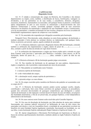 CAPÍTULO XII
                                         Disposições Gerais
      Art. 31. É vedada a remuneração dos cargos da Diretoria, dos Conselhos e dos demais
departamentos ou órgãos, como, também, a distribuição de lucros, bonificações, vantagens ou
dividendos, e de seu patrimônio ou de suas rendas, a conselheiros, diretores, dirigentes,
assessores, benfeitores, mantenedores ou associados, sob qualquer forma ou pretexto; a Instituição
aplica integralmente no país os seus recursos na manutenção e desenvolvimento dos seus
objetivos institucionais e sociais, revertendo qualquer eventual saldo de seus exercícios
financeiros em beneficio da manutenção e ampliação de suas finalidades sociais e institucionais,
e/ou de seu patrimônio: e mantém escrituração de suas receitas e despesas em livros revestidos de
formalidades regulamentares capazes de comprovar a sua exatidão.
      Art. 32. Os associados não respondem por obrigações assumidas pela Instituição.
     Parágrafo Único. Pela demissão, saída, abandono ou outra forma qualquer, da Instituição, a
nenhum associado é lícito pleitear ou reclamar direitos ou indenizações, sob qualquer titulo,
forma ou pretexto, por possuir, apenas, aquela condição de associado.
       Art. 33. A Diretoria elaborará e aprovará o Regimento Interno (RI) da Instituição, contendo
também as atribuições dos departamentos e órgãos, dentro do prazo de...........(.......................)
dias, contados a partir da data da entrada em vigor deste Estatuto.
       § 1º As atribuições dos departamentos e órgãos que forem criados após a entrada em vigor
deste Estatuto serão previstas e aprovadas pela Diretoria e incluídas, como anexos, ao RI da
Instituição, dentro do prazo de...........(.......................)dias, contados a partir da data da sua
criação.
      § 2º A Diretoria reformará o RI da Instituição quando julgar conveniente.
      Art. 34. Nas reuniões da Instituição ou de quaisquer de seus poderes, departamentos,
órgãos e congêneres, não é permitida a representação por meio de procuração.
      Art. 35. Não poderão ser modificados neste 'Estatuto:
      I - a natureza espírita da Instituição;
      II - a não vitaliciedade dos cargos;
      III - a destinação social, sempre espírita do patrimônio; e
      IV - o presente artigo e as suas alíneas.
      Art. 36. Os cargos exercidos pelos membros da Diretoria não poderão ser acumulados com
os cargos do CF.
       Art. 37. A Diretoria da Instituição somente poderá aceitar qualquer auxílio, doação,
contribuição e subvenção, bem como firmar convênios de qualquer natureza ou procedência,
quando eles estiverem desvinculados de quaisquer compromissos que desfigurem o caráter
espírita da Instituição ou não impeçam o normal desenvolvimento de suas atividades, em prejuízo
das finalidades doutrinárias, a fim de ser preservada, em qualquer hipótese, a total independência
administrativa da Instituição.
      Art. 38. Os casos omissos neste Estatuto serão resolvidos pelo Conselho Superior.
      Art. 39. Em caso de dissolução da Instituição, por falta absoluta de meios para continuar
funcionando, por sentença judicial irrecorrível ou deliberação de mais de dois terços dos
associados com direito a voto em Assembléia Geral, a totalidade de seu patrimônio reverterá em
benefício de outra Entidade Espírita legalmente constituída, funcionando na localidade, ou, em
sua falta, à outra Instituição Espírita indicada pelo Órgão Federativo Espírita do Estado. (2)
      Art. 40. Apoiar integralmente o Movimento Pró-Unificação do Espiritismo no Brasil, na
busca do continuo aperfeiçoamento doutrinário, mediante adesão ao órgão Federativo Espírita do
Estado.




                                                                                                      35
 
