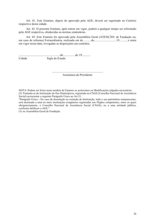 Art. 41. Este Estatuto, depois de aprovado pela AGE, deverá ser registrado no Cartório
respectivo desta cidade.
      Art. 42. O presente Estatuto, após entrar em vigor, poderá a qualquer tempo ser reformado
pela AGE respectiva, obedecidas as normas estatutárias.
     Art. 43. Este Estatuto foi aprovado pela Assembléia Geral (ATENÇÃO: de Fundação ou,
em caso de reforma) Extraordinária, realizada em de...........de.............................19........., e entra
em vigor nesta data, revogadas as disposições em contrário.


.............................., .........., ..........de................de 19...........
Cidade                               Sigla do Estado



                                        ...................................................................
                                                      Assinatura do Presidente




NOTA: Podem ser feitos neste modelo de Estatuto os acréscimos ou Modificações julgadas necessários.
(2) Tratando-se de Instituição de fins filantrópicos, registrada no CNAS (Conselho Nacional de Assistência
Social) acrescentar o seguinte Parágrafo Único ao Art.31:
"Parágrafo Único - No caso de dissolução ou extinção do Instituição, todo o seu patrimônio remanescente,
será destinada a uma ou mais instituições congêneres registradas nos Órgãos competentes, entre os quais
obrigatoriamente, o Conselho Nacional de Assistência Social (CNAS), ou a uma entidade pública,
conforme deliberar a AGE."
(3) ou Assembléia Geral de Fundação.




                                                                                                              36
 