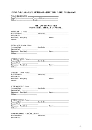 ANEXO 7 - RELAÇÃO DOS MEMBROS DA DIRETORIA ELEITA E EMPOSSADA

NOME DO CENTRO ...................................................................
Rua (Av.):............................. n°............Bairro:..............................
Cidade: ................................... Estado:...........................................


                                         RELAÇÃO DOS MEMBROS
                                    DA DIRETORIA ELEITA E EMPOSSADA

PRESIDENTE: Nome: .........................................................................................
Nacionalidade:....................................Profissão:...................................................
Estado Civil: ...................................
Residente a Rua (Av.):.............................................. Bairro:................................
Cidade:.............................................


VICE-PRESIDENTE: Nome: ...............................................................................
Nacionalidade:....................................Profissão:...................................................
Estado Civil: ...................................
Residente a Rua (Av.):.............................................. Bairro:................................
Cidade:.............................................


1° SECRETÁRIO: Nome: .....................................................................................
Nacionalidade:....................................Profissão:...................................................
Estado Civil: ...................................
Residente a Rua (Av.):.............................................. Bairro:................................
Cidade:.............................................


2º SECRETÁRIO: Nome: .....................................................................................
Nacionalidade:....................................Profissão:...................................................
Estado Civil: ...................................
Residente a Rua (Av.):.............................................. Bairro:................................
Cidade:.............................................


1° TESOUREIRO: Nome: .....................................................................................
Nacionalidade:....................................Profissão:...................................................
Estado Civil: ...................................
Residente a Rua (Av.):.............................................. Bairro:................................
Cidade:.............................................


2° TESOURE!RO: Nome: .....................................................................................
Nacionalidade:....................................Profissão:...................................................
Estado Civil: ...................................
Residente a Rua (Av.):.............................................. Bairro:................................
Cidade:.............................................


DIRETOR DO PATRIMÔNIO: Nome: .................................................................
Nacionalidade:....................................Profissão:...................................................
Estado Civil: ...................................




                                                                                                                  37
 