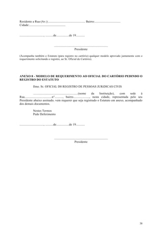 Residente a Rua (Av.):.............................................. Bairro:................................
Cidade:.............................................


.............................., ..........de................de 19...........


                                        ...................................................................
                                                                 Presidente

(Acompanha também o Estatuto (para registro no cartório) qualquer modelo aprovado juntamente com o
requerimento solicitando o registro, ao Sr. Oficial do Cartório).




ANEXO 8 - MODELO DE REQUERIMENTO AO OFICIAL DO CARTÓRIO PEDINDO O
REGISTRO DO ESTATUTO

               Ilmo. Sr. OFICIAL D0 REGISTRO DE PESSOAS JURíDICAS CIVIS

              ........................................................(nome   da    Instituição),  com    sede   à
Rua..................................n°.........., bairro...................., nesta cidade, representada pelo seu
Presidente abaixo assinado, vem requerer que seja registrado o Estatuto em anexo, acompanhado
dos demais documentos.

               Nestes Termos
               Pede Deferimento


.............................., ..........de................de 19...........



                                        ...................................................................
                                                                 Presidente




                                                                                                               38
 