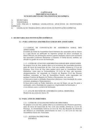 CAPÍTULO II
                      PROVIDÊNCIAS PARA O
            FUNCIONAMENTO DE UMA INSTITUIÇÃO ESPÍRITA

1)    SECRETARIA
2)    TESOURARIA
3)    LEIS FISCAIS E NORMAS LEGISLATIVAS APLICÁVEIS ÀS INSTITUIÇÕES
ESPÍRITAS
4)    LEGISLAÇÃO TRABALHISTA APLICÁVEIS ÀS INSTITUiÇÕES ESPÍRITAS




1 - SECRETARIA DAS INSTITUIÇÕES ESPÍRITAS

       1.1 - PARA ATOS DAS ASSEMBLÉIAS GERAIS DOS ASSOCIADOS


            1.1.1-EDITAL DE CONVOCAÇÃO DE ASSEMBLÉIA GERAL DOS
            ASSOCIADOS
            O modelo de Edital da Assembléia Geral Ordinária dos associados está no Anexo
            9, o qual deverá ser publicado na imprensa (jornais de maior circulação ou
            Diário Oficial); nas Instituições menores apenas mediante ciência com assinatura
            dos associados (conforme determinar o Estatuto). O Edital deverá, também, ser
            afixado no quadro de avisos da Instituição.

            1.1.2 - LIVRO DE ATAS DAS ASSEMBLÉIAS GERAIS DOS ASSOCIADOS
            No próprio livro de Atas, podem obter-se as assinaturas dos associados presentes,
            antes do início de transcrição da Ata. Com esta medida, elimina-se o Livro de
            Presença. Este Livro de Atas tanto poderá servir para as Assembléias Gerais
            Ordinárias, como para as Extraordinárias. O Livro de Atas, não necessita,
            obrigatoriamente, ser registrado no Cartório de Registro Civil das Pessoas
            Jurídicas, entretanto, as Atas de Assembléias Gerais, serão registradas em
            qualquer Cartório de Registro de Títulos e Documentos, nos casos de :
            a) fazer prova junto a entidades financeiras (aberturas e movimentação de contas
            correntes, poupança e financiamento);
            b) fazer prova junto ao Poder Judiciário, em caso de litígio, em que for parte a
            instituição, com a finalidade de comprovar a legitimidade da Instituição; e
            c) nos demais casos, a critério da Instituição.

            1.1.3 -ATA DE REUNIÃO DE ASSEMBLÉIA GERAL ORDINÁRIA
            Modelo de ata consta do Anexo 10.


       1.2 PARA ATOS DA DIRETORIA

            1.2.1 - LIVRO DE ATAS DAS REUNIÕES DE DIRETORIA
            No próprio Livro de Atas, podem obter-se as assinaturas dos Diretores presentes,
            antes do início de transcrição da Ata. Com esta medida, elimina-se o Livro de
            Presença. As formalidades relativas ao livro de Atas das Reuniões de Diretoria
            são idênticos às comentadas anteriormente no item 1.1.2 do Livro de Atas das
            Assembléias Gerais dos Associados.

            1.2.2 - AGENDA DA DIRETORIA
                   EXEMPLO:




                                                                                          39
 