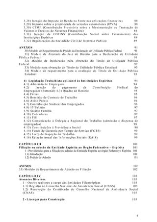 3.28) Isenção do Imposto de Renda na Fonte nas aplicações financeiras 88
    3.29) Imposto sobre a propriedade de veículos automotores (IPVA)      88
    3.30) CPMF (Contribuição Provisória sobre a Movimentação ou Transação de
    Valores e Créditos de Natureza Financeira)                            88
    3.31) Isenção da COFINS (Contribuição Social sobre Faturamento) das
    Instituições Espíritas                                                89
    3.32) Organizações da Sociedade Civil de Interesse Público            89

ANEXOS                                                                             91
   30) Modelo de Requerimento de Pedido da Declaração de Utilidade Pública Federal 91
   31) Modelo de Atestado do Juiz de Direito para a Declaração de Utilidade
Pública Federal                                                                    91
   32) Modelo de Declaração para obtenção do Título de Utilidade Pública
Federal                                                                            92
   33) Modelo para obtenção do Título de Utilidade Pública Estadual                93
   34) Modelo de requerimento para a avaliação do Título de Utilidade Pública
   Estadual                                                                        93

    4) Legislação Trabalhista aplicável às Instituições Espíritas           94
    4.1) Admissão de Empregado                                             94
    4.2)     Isenção     do    pagamento     da    Contribuição   Sindical  do
    Empregador (Patronal) 4.3) Quadro de Horário                            95
    4.4) Férias                                                             95
    4.5) Rescisão de Contrato de Trabalho                                   96
    4.6) Aviso Prévio                                                       96
    4.7) Contribuição Sindical dos Empregados                               96
    4.8) 13°Salário                                                         97
    4.9) Salário Família                                                    97
    4.10) Cobradores                                                        97
    4.11) PIS                                                               97
    4.12) Comunicação à Delegacia Regional do Trabalho (admissão e dispensa de
    empregados)                                                            98
    4.13) Contribuições à Previdência Social                                98
    4.14) Fundo de Garantia por Tempo de Serviço (FGTS)                     99
    4.15) Livro de Inspeção do Trabalho                                     99
    4.16) Relação Anual das Informações Sociais (RAIS)                      99

CAPÍTULO III                                                                                       101
Filiação ou adesão da Entidade Espírita ao Órgão Federativo – Espírita                             101
    1 - Providências para a filiação ou adesão da Entidade Espírita ao órgão Federativo Espírita   101
    1.1) Introdução                                                                                101
    1.2) Pedido de Adesão                                                                          101

ANEXOS                                                                                             102
35) Modelo de Requerimento de Adesão ou Filiação                                                   102

CAPÍTULO IV                                                           103
Assuntos Diversos                                                     103
  1 - Outros registros a cargo das Entidades Filantrópicas            103
  1.1) Registro no Conselho Nacional de Assistência Social (CNAS)     103
  1.2) Renovação do Certificado do Conselho Nacional de Assistência Social
  (CNAS)                                                              103

   2 - Licenças para Construção                                                                    103




                                                                                                     4
 