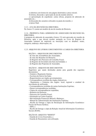 a) abertura com leitura de uma página doutrinária e prece inicial;
       b) leitura, discussão e aprovação da ata da reunião anterior;
       c) apresentação do expediente: cartas oficias, proposta de admissão de
associados etc.;
       d) discussão dos assuntos colocados na pauta da reunião; e
       e) prece final.

1.2.3 - ATA DA REUNIÃO DA DIRETORIA
No Anexo 11 consta um modelo de ata de reunião da Diretoria.

1.2.4 - PROPOSTA PARA ADMISSÃO DE ASSOCIADO EM REUNIÃO DA
DIRETORIA
A proposta de admissão de associados (Anexo 13) será aprovada em reunião da
Diretoria, após o que deverá receber anotação no Livro de Registro de
Associados (número de matrícula ou inscrição) com os detalhes: nome,
categoria, endereço, observações, etc.


1.2.5. ARQUIVO DE LIVROS E DOCUMENTOS A CARGO DA DIRETORIA

     SEÇÃO I - ARQUIVO DE DOCUMENTOS
     - de Atas das Assembléias dos Associados;
     - de Atas das Reuniões de Diretoria;
     - de Registro dos Pareceres do Conselho Fiscal;
     - de Registro do Inventário dos bens da Entidade; e
     - de Registro das Propostas de Associados.

     SEÇÃO II - ARQUIVO DE DOCUMENTOS
     Sugerimos que sejam destinadas pastas para guarda dos seguintes
     documentos:
     - Estatuto e Regimento Interno;
     - Escritura do Imóvel da Sede;
     - Requerimentos aos órgãos governamentais;
     - Correspondência recebida dos órgãos federativos;
     - Regimentos e Estatutos dos órgãos: local, regional e estadual do
     movimento de unificação;
     - Correspondências recebidas de outras Instituições Espíritas;
     - Outras correspondências recebidas;
     - Cópias de correspondências expedidas;
     - Relatório da Diretoria;
     - Pareceres do Conselho Fiscal;
     - Orientação ao Centro Espírita;
     - Movimentação Financeira Mensal e Balanços;
     - Manual de Administração das Instituições Espíritas;
     - Recibo de Entrega e cópia da Declaração de Informações Econômico-
     Fiscais da Pessoa Jurídica;
     - DIPJ; e
     - Recibo de Entrega e cópia da Relação Anual de Informações Econômico-
     Sociais (RAIS).

     SEÇÃO III -ARQUIVO "MORTO"
     - Guarda de Livros Encerrados; e
     - Guarda de Documentos sem utilização.




                                                                          40
 